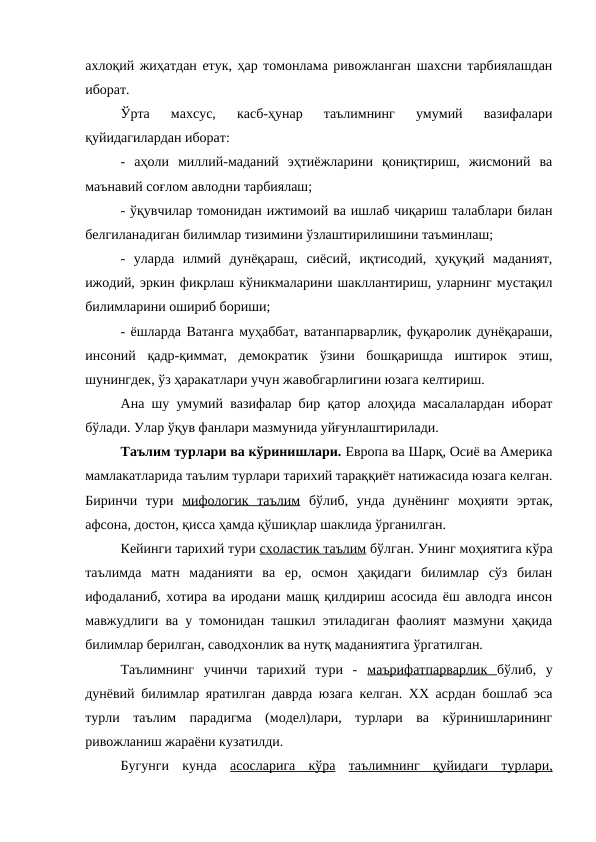 ахлоқий жиҳатдан етук, ҳар томонлама ривожланган шахсни тарбиялашдан
иборат. 
Ўрта  махсус,  касб-ҳунар  таълимнинг  умумий  вазифалари
қуйидагилардан иборат:
-  аҳоли  миллий-маданий  эҳтиёжларини  қониқтириш,  жисмоний  ва
маънавий соғлом авлодни тарбиялаш;
- ўқувчилар томонидан ижтимоий ва ишлаб чиқариш талаблари билан
белгиланадиган билимлар тизимини ўзлаштирилишини таъминлаш;
-  уларда  илмий  дунёқараш,  сиёсий,  иқтисодий,  ҳуқуқий  маданият,
ижодий, эркин фикрлаш кўникмаларини шакллантириш, уларнинг мустақил
билимларини ошириб бориши;
- ёшларда Ватанга муҳаббат, ватанпарварлик, фуқаролик дунёқараши,
инсоний  қадр-қиммат,  демократик  ўзини  бошқаришда  иштирок  этиш,
шунингдек, ўз ҳаракатлари учун жавобгарлигини юзага келтириш.
Ана шу умумий вазифалар бир қатор алоҳида масалалардан иборат
бўлади. Улар ўқув фанлари мазмунида уйғунлаштирилади. 
Таълим турлари ва кўринишлари. Европа ва Шарқ, Осиё ва Америка
мамлакатларида таълим турлари тарихий тараққиёт натижасида юзага келган.
Биринчи  тури  мифологик  таълим бўлиб,  унда  дунёнинг  моҳияти  эртак,
афсона, достон, қисса ҳамда қўшиқлар шаклида ўрганилган.
Кейинги тарихий тури схоластик таълим бўлган. Унинг моҳиятига кўра
таълимда  матн  маданияти  ва  ер,  осмон  ҳақидаги  билимлар  сўз  билан
ифодаланиб, хотира ва иродани машқ қилдириш асосида ёш авлодга инсон
мавжудлиги ва у томонидан ташкил этиладиган фаолият мазмуни ҳақида
билимлар берилган, саводхонлик ва нутқ маданиятига ўргатилган.
Таълимнинг  учинчи  тарихий  тури  -  маърифатпарварлик  бўлиб,  у
дунёвий билимлар яратилган даврда юзага келган. ХХ асрдан бошлаб эса
турли  таълим  парадигма  (модел)лари,  турлари  ва  кўринишларининг
ривожланиш жараёни кузатилди.
Бугунги  кунда  асосларига  кўра таълимнинг  қуйидаги  турлари,
