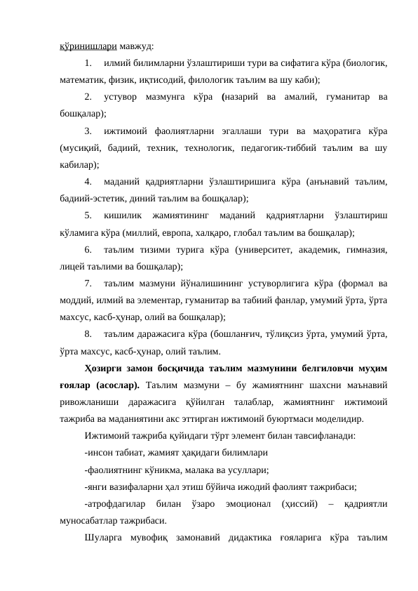 кўринишлари мавжуд:
1.
илмий билимларни ўзлаштириши тури ва сифатига кўра (биологик,
математик, физик, иқтисодий, филологик таълим ва шу каби);
2.
устувор  мазмунга  кўра (назарий  ва  амалий,  гуманитар  ва
бошқалар);
3.
ижтимоий  фаолиятларни  эгаллаши  тури  ва  маҳоратига  кўра
(мусиқий,  бадиий,  техник,  технологик,  педагогик-тиббий  таълим  ва  шу
кабилар);
4.
маданий  қадриятларни  ўзлаштиришига  кўра  (анънавий  таълим,
бадиий-эстетик, диний таълим ва бошқалар);
5.
кишилик  жамиятининг  маданий  қадриятларни  ўзлаштириш
кўламига кўра (миллий, европа, халқаро, глобал таълим ва бошқалар);
6.
таълим  тизими  турига  кўра  (университет,  академик,  гимназия,
лицей таълими ва бошқалар);
7.
таълим мазмуни йўналишининг устуворлигига кўра (формал ва
моддий, илмий ва элементар, гуманитар ва табиий фанлар, умумий ўрта, ўрта
махсус, касб-ҳунар, олий ва бошқалар);
8.
таълим даражасига кўра (бошланғич, тўлиқсиз ўрта, умумий ўрта,
ўрта махсус, касб-ҳунар, олий таълим.
Ҳозирги замон босқичида таълим мазмунини белгиловчи муҳим
ғоялар  (асослар).  Таълим  мазмуни  –  бу  жамиятнинг  шахсни  маънавий
ривожланиши  даражасига  қўйилган  талаблар,  жамиятнинг  ижтимоий
тажриба ва маданиятини акс эттирган ижтимоий буюртмаси моделидир.
Ижтимоий тажриба қуйидаги тўрт элемент билан тавсифланади:
-инсон табиат, жамият ҳақидаги билимлари
-фаолиятнинг кўникма, малака ва усуллари;
-янги вазифаларни ҳал этиш бўйича ижодий фаолият тажрибаси;
-атрофдагилар  билан  ўзаро  эмоционал  (ҳиссий)  –  қадриятли
муносабатлар тажрибаси.
Шуларга  мувофиқ  замонавий  дидактика  ғояларига  кўра  таълим
