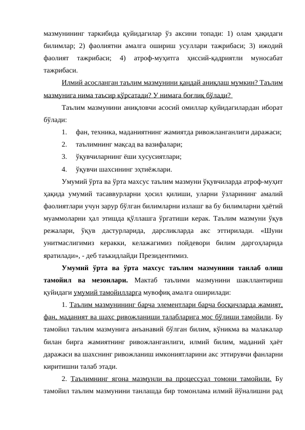 мазмунининг таркибида қуйидагилар ўз аксини топади: 1) олам ҳақидаги
билимлар; 2) фаолиятни амалга ошириш усуллари тажрибаси; 3) ижодий
фаолият  тажрибаси;  4)  атроф-муҳитга  ҳиссий-қадриятли  муносабат
тажрибаси.
Илмий асосланган таълим мазмунини қандай аниқлаш мумкин? Таълим
мазмунига нима таъсир кўрсатади? У нимага боғлиқ бўлади? 
Таълим мазмунини аниқловчи асосий омиллар қуйидагилардан иборат
бўлади:
1.
фан, техника, маданиятнинг жамиятда ривожланганлиги даражаси;
2.
таълимнинг мақсад ва вазифалари;
3.
ўқувчиларнинг ёши хусусиятлари;
4.
ўқувчи шахсининг эҳтиёжлари.
Умумий ўрта ва ўрта махсус таълим мазмуни ўқувчиларда атроф-муҳит
ҳақида умумий тасаввурларни  ҳосил қилиши, уларни ўзларининг  амалий
фаолиятлари учун зарур бўлган билимларни излашг ва бу билимларни ҳаётий
муаммоларни ҳал этишда қўллашга ўргатиши керак. Таълим мазмуни ўқув
режалари,  ўқув  дастурларида,  дарсликларда  акс  эттирилади.  «Шуни
унитмаслигимиз  керакки,  келажагимиз  пойдевори  билим  даргоҳларида
яратилади», - деб таъкидлайди Президентимиз.
Умумий  ўрта  ва  ўрта  махсус  таълим  мазмунини  танлаб  олиш
тамойил  ва  мезонлари.  Мактаб  таълими  мазмунини  шакллантириш
қуйидаги умумий тамойилларга мувофиқ амалга оширилади:
1. Таълим мазмунининг барча элементлари барча босқичларда жамият,
фан, маданият ва шахс ривожланиши талабларига мос бўлиши тамойили. Бу
тамойил таълим мазмунига анъанавий бўлган билим, кўникма ва малакалар
билан  бирга  жамиятнинг  ривожланганлиги,  илмий  билим,  маданий  ҳаёт
даражаси ва шахснинг ривожланиш имкониятларини акс эттирувчи фанларни
киритишни талаб этади.
2.  Таълимнинг ягона мазмунли ва процессуал томони тамойили. Бу
тамойил таълим мазмунини танлашда бир томонлама илмий йўналишни рад

