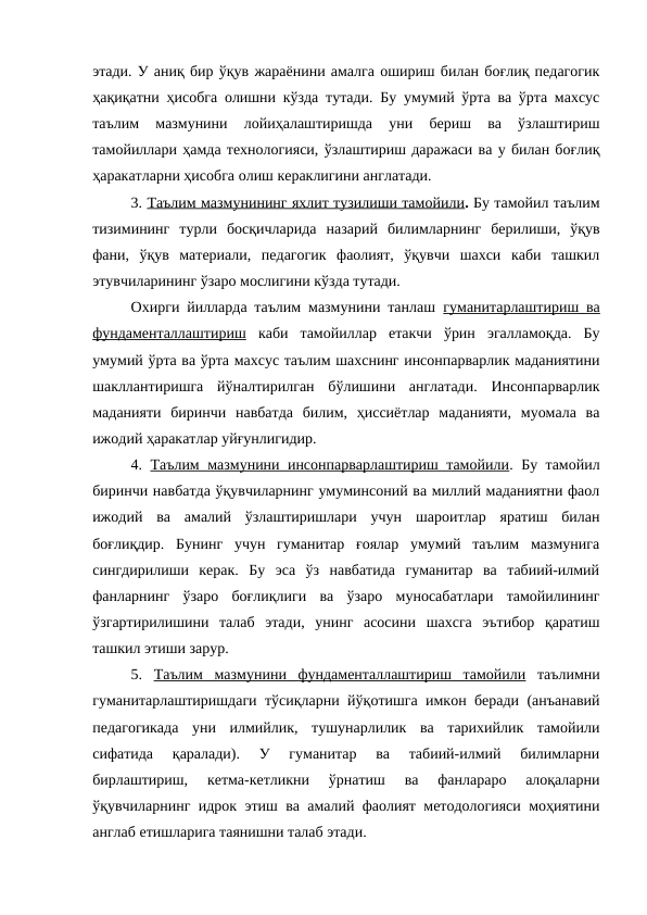 этади. У аниқ бир ўқув жараёнини амалга ошириш билан боғлиқ педагогик
ҳақиқатни ҳисобга олишни кўзда тутади. Бу умумий ўрта ва ўрта махсус
таълим  мазмунини  лойиҳалаштиришда  уни  бериш  ва  ўзлаштириш
тамойиллари ҳамда технологияси, ўзлаштириш даражаси ва у билан боғлиқ
ҳаракатларни ҳисобга олиш кераклигини англатади.
3. Таълим мазмунининг яхлит тузилиши тамойили. Бу тамойил таълим
тизимининг  турли  босқичларида  назарий  билимларнинг  берилиши,  ўқув
фани,  ўқув  материали,  педагогик  фаолият,  ўқувчи  шахси  каби  ташкил
этувчиларининг ўзаро мослигини кўзда тутади.
Охирги йилларда таълим мазмунини танлаш  гуманитарлаштириш ва
фундаменталлаштириш каби  тамойиллар  етакчи  ўрин  эгалламоқда.  Бу
умумий ўрта ва ўрта махсус таълим шахснинг инсонпарварлик маданиятини
шакллантиришга  йўналтирилган  бўлишини  англатади.  Инсонпарварлик
маданияти  биринчи  навбатда  билим,  ҳиссиётлар  маданияти,  муомала  ва
ижодий ҳаракатлар уйғунлигидир.
4.  Таълим мазмунини инсонпарварлаштириш тамойили. Бу тамойил
биринчи навбатда ўқувчиларнинг умуминсоний ва миллий маданиятни фаол
ижодий  ва  амалий  ўзлаштиришлари  учун  шароитлар  яратиш  билан
боғлиқдир.  Бунинг  учун  гуманитар  ғоялар  умумий  таълим  мазмунига
сингдирилиши  керак.  Бу  эса  ўз  навбатида  гуманитар  ва  табиий-илмий
фанларнинг  ўзаро  боғлиқлиги  ва  ўзаро  муносабатлари  тамойилининг
ўзгартирилишини  талаб  этади,  унинг  асосини  шахсга  эътибор  қаратиш
ташкил этиши зарур.
5.  Таълим  мазмунини  фундаменталлаштириш  тамойили таълимни
гуманитарлаштиришдаги тўсиқларни йўқотишга имкон беради (анъанавий
педагогикада  уни  илмийлик,  тушунарлилик  ва  тарихийлик  тамойили
сифатида  қаралади).  У  гуманитар  ва  табиий-илмий  билимларни
бирлаштириш,  кетма-кетликни  ўрнатиш  ва  фанлараро  алоқаларни
ўқувчиларнинг идрок этиш ва амалий фаолият методологияси моҳиятини
англаб етишларига таянишни талаб этади. 
