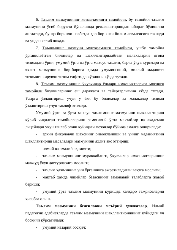 6.  Таълим мазмунининг кетма-кетлиги тамойили,  бу тамойил таълим
мазмунини ўсиб борувчи йўналишда режалаштиришдан иборат бўлишини
англатади, бунда биринчи навбатда ҳар бир янги билим аввалгисига таянади
ва ундан келиб чиқади.
7.  Таълимнинг  мазмуни  мунтазамлиги  тамойили, ушбу  тамойил
ўрганилаётган  билимлар  ва  шакллантирилаётган  малакаларни  ягона
тизимдаги ўрни, умумий ўрта ва ўрта махсус таълим, барча ўқув курслари ва
яхлит  мазмуннинг  бир-бирига  ҳамда  умуминсоний,  миллий  маданият
тизимига кирувчи тизим сифатида кўришни кўзда тутади.
8.  Таълим мазмунининг ўқувчилар ёшлари имкониятларига мослиги
тамойили ўқувчиларнинг  ёш  даражаси  ва  тайёргарлигини  кўзда  тутади.
Уларга  ўзлаштириш  учун  у  ёки  бу  билимлар  ва  малакалар  тизими
ўзлаштириш учун таклиф этилади.
Умумий ўрта ва ўрта махсус таълимнинг мазмунини шакллантириш
кўриб  чиқилган  тамойилларини  замонавий  ўрта  мактаблар  ва  академик
лицейлари учун танлаб олиш қуйидаги мезонлар бўйича амалга оширилади:
-
эркин фикрловчи шахснинг ривожланиши ва унинг маданиятини
шакллантириш масалалари мазмунини яхлит акс эттириш;
-
илмий ва амалий аҳамияти;
-
таълим мазмунининг мураккаблиги, ўқувчилар имкониятларининг
мавжуд ўқув дастурларига мослиги;
-
таълим ҳажмининг уни ўрганишга ажратиладиган вақтга мослиги;
-
мактаб ҳамда лицейлар базасининг  замонавий талабларга  жавоб
бериши;
-
умумий ўрта таълим мазмунини қуришда халқаро тажрибаларни
ҳисобга олиш.
Таълим  мазмунини  белгиловчи  меъёрий  ҳужжатлар.  Илмий
педагогик адабиётларда таълим мазмунини шакллантиришнинг қуйидаги уч
босқичи кўрсатилади: 
-
умумий назарий босқич;
