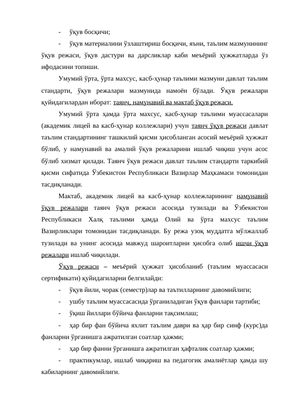 -
ўқув босқичи;
-
ўқув материалини ўзлаштириш босқичи, яъни, таълим мазмунининг
ўқув режаси, ўқув дастури ва дарсликлар каби меъёрий ҳужжатларда  ўз
ифодасини топиши.
Умумий ўрта, ўрта махсус, касб-ҳунар таълими мазмуни давлат таълим
стандарти,  ўқув  режалари  мазмунида  намоён  бўлади.  Ўқув  режалари
қуйидагилардан иборат: таянч, намунавий ва мактаб ўқув режаси.
Умумий ўрта ҳамда ўрта махсус, касб-ҳунар таълими муассасалари
(академик лицей ва касб-ҳунар коллежлари) учун таянч ўқув режаси давлат
таълим стандартининг ташкилий қисми ҳисобланган асосий меъёрий ҳужжат
бўлиб, у намунавий ва амалий ўқув режаларини ишлаб чиқиш учун асос
бўлиб хизмат қилади. Таянч ўқув режаси давлат таълим стандарти таркибий
қисми сифатида Ўзбекистон Республикаси Вазирлар Маҳкамаси томонидан
тасдиқланади.
Мактаб,  академик  лицей  ва  касб-ҳунар  коллежларининг  намунавий
ўқув  режалари таянч  ўқув  режаси  асосида  тузилади  ва  Ўзбекистон
Республикаси  Халқ  таълими  ҳамда  Олий  ва  ўрта  махсус  таълим
Вазирликлари томонидан тасдиқланади. Бу режа узоқ муддатга мўлжаллаб
тузилади ва унинг асосида мавжуд шароитларни ҳисобга олиб  ишчи ўқув
режалари ишлаб чиқилади.
Ўқув  режаси –  меъёрий  ҳужжат  ҳисобланиб  (таълим  муассасаси
сертификати) қуйидагиларни белгилайди:
-
ўқув йили, чорак (семестр)лар ва таътилларнинг давомийлиги;
-
ушбу таълим муассасасида ўрганиладиган ўқув фанлари тартиби;
-
ўқиш йиллари бўйича фанларни тақсимлаш;
-
ҳар бир фан бўйича яхлит таълим даври ва ҳар бир синф (курс)да
фанларни ўрганишга ажратилган соатлар ҳажми;
-
ҳар бир фанни ўрганишга ажратилган ҳафталик соатлар ҳажми;
-
практикумлар, ишлаб чиқариш ва педагогик амалиётлар ҳамда шу
кабиларнинг давомийлиги.
