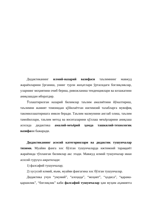 Дидактиканинг
 илмий-назарий  вазифаси 
таълимнинг  мавжуд
жараёнларини ўрганиш, унинг турли жиҳатлари ўртасидаги боғлиқликлар,
уларнинг моҳиятини очиб бериш, ривожланиш тенденциялари ва келажагини
аниқлашдан иборатдир.
Ўзлаштирилган  назарий  билимлар  таълим  амалиётини  йўналтириш,
таълимни жамият  томонидан  қўйилаётган  ижтимоий  талабларга  мувофиқ
такомиллаштиришга имкон беради. Таълим мазмунини англаб олиш, таълим
тамойиллари, таълим метод ва воситаларини қўллаш меъёрларини аниқлаш
асосида  дидактика
 амалий-меъёрий  ҳамда  ташкилий-технологик
вазифани бажаради. 
Дидактиканинг  асосий  категориялари  ва  дидактик  тушунчалар
тизими.  Муайян  фанга  хос  бўлган  тушунчаларда  ижтимоий  тараққиёт
жараёнида тўпланган билимлар акс этади. Мавжуд илмий тушунчалар икки
асосий гуруҳга ажратилади: 
1) фалсафий тушунчалар; 
2) хусусий илмий, яъни, муайян фангагина хос бўлган тушунчалар.
Дидактика  учун  “умумий”,  “алоҳида”,  “моҳият”,  “ҳодиса”,  “қарама-
қаршилик”, “боғлиқлик” каби фалсафий тушунчалар ҳам муҳим аҳамиятга
