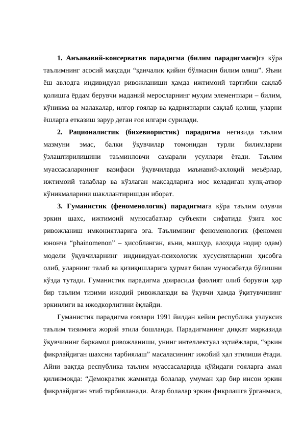 1.  Анъанавий-консерватив  парадигма (билим парадигмаси)га кўра
таълимнинг асосий мақсади “қанчалик қийин бўлмасин билим олиш”. Яъни
ёш  авлодга  индивидуал  ривожланиши  ҳамда  ижтимоий  тартибни  сақлаб
қолишга ёрдам берувчи маданий меросларнинг муҳим элементлари – билим,
кўникма ва малакалар, илғор ғоялар ва қадриятларни сақлаб қолиш, уларни
ёшларга етказиш зарур деган ғоя илгари сурилади.
2.  Рационалистик  (бихевиористик)  парадигма негизида  таълим
мазмуни  эмас,  балки  ўқувчилар  томонидан  турли  билимларни
ўзлаштирилишини  таъминловчи  самарали  усуллари  ётади.  Таълим
муассасаларининг  вазифаси  ўқувчиларда  маънавий-ахлоқий  меъёрлар,
ижтимоий  талаблар  ва  кўзлаган  мақсадларига  мос  келадиган  хулқ-атвор
кўникмаларини шакллантиришдан иборат. 
3.  Гуманистик  (феноменологик)  парадигмага кўра таълим  олувчи
эркин  шахс,  ижтимоий  муносабатлар  субъекти  сифатида  ўзига  хос
ривожланиш  имкониятларига  эга.  Таълимнинг  феноменологик  (феномен
юнонча “phainomenon” – ҳисобланган, яъни, машҳур, алоҳида нодир одам)
модели  ўқувчиларнинг  индивидуал-психологик  хусусиятларини  ҳисобга
олиб, уларнинг талаб ва қизиқишларига ҳурмат билан муносабатда бўлишни
кўзда тутади. Гуманистик парадигма доирасида фаолият олиб борувчи ҳар
бир таълим  тизими ижодий ривожланади ва ўқувчи ҳамда ўқитувчининг
эркинлиги ва ижодкорлигини ёқлайди.
Гуманистик парадигма ғоялари 1991 йилдан кейин республика узлуксиз
таълим тизимига жорий этила бошланди. Парадигманинг диққат марказида
ўқувчининг баркамол ривожланиши, унинг интеллектуал эҳтиёжлари, “эркин
фикрлайдиган шахсни тарбиялаш” масаласининг ижобий ҳал этилиши ётади.
Айни  вақтда  республика  таълим  муассасаларида  қўйидаги  ғояларга  амал
қилинмоқда: “Демократик жамиятда болалар, умуман ҳар бир инсон эркин
фикрлайдиган этиб тарбияланади. Агар болалар эркин фикрлашга ўрганмаса,
