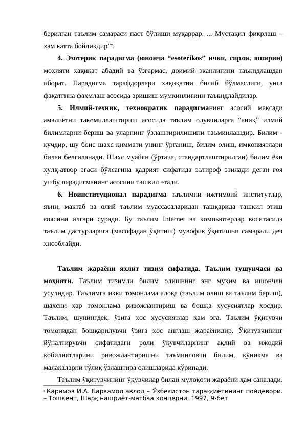берилган таълим самараси паст бўлиши муқаррар. ... Мустақил фикрлаш –
ҳам катта бойликдир”.
4. Эзотерик парадигма (юнонча “esoterikos” ички, сирли, яширин)
моҳияти  ҳақиқат  абадий  ва  ўзгармас,  доимий  эканлигини  таъкидлашдан
иборат.  Парадигма  тарафдорлари  ҳақиқатни  билиб  бўлмаслиги,  унга
фақатгина фаҳмлаш асосида эришиш мумкинлигини таъкидлайдилар. 
5.  Илмий-техник,  технократик  парадигманинг асосий  мақсади
амалиётни  такомиллаштириш  асосида  таълим  олувчиларга  “аниқ”  илмий
билимларни бериш ва уларнинг ўзлаштирилишини таъминлашдир. Билим -
кучдир, шу боис шахс қиммати унинг ўрганиш, билим олиш, имкониятлари
билан белгиланади. Шахс муайян (ўртача, стандартлаштирилган) билим ёки
хулқ-атвор эгаси бўлсагина қадрият сифатида эътироф этилади деган ғоя
ушбу парадигманинг асосини ташкил этади.
6.  Ноинституционал  парадигма таълимни  ижтимоий  институтлар,
яъни, мактаб  ва  олий  таълим  муассасаларидан  ташқарида  ташкил  этиш
ғоясини  илгари  суради.  Бу  таълим  Internet  ва  компьютерлар  воситасида
таълим дастурларига (масофадан ўқитиш) мувофиқ ўқитишни самарали дея
ҳисоблайди.
Таълим  жараёни  яхлит  тизим  сифатида.  Таълим  тушунчаси  ва
моҳияти.  Таълим  тизимли  билим  олишнинг  энг  муҳим  ва  ишончли
усулидир. Таълимга икки томонлама алоқа (таълим олиш ва таълим бериш),
шахсни  ҳар  томонлама  ривожлантириш  ва  бошқа  хусусиятлар  хосдир.
Таълим,  шунингдек,  ўзига  хос  хусусиятлар  ҳам  эга.  Таълим  ўқитувчи
томонидан  бошқарилувчи  ўзига  хос  англаш  жараёнидир.  Ўқитувчининг
йўналтирувчи  сифатидаги  роли  ўқувчиларнинг  ақлий  ва  ижодий
қобилиятларини  ривожлантиришни  таъминловчи  билим,  кўникма  ва
малакаларни тўлиқ ўзлаштира олишларида кўринади.
Таълим ўқитувчининг ўқувчилар билан мулоқоти жараёни ҳам саналади.
 Каримов И.А. Баркамол авлод – Ўзбекистон тараққиётининг пойдевори.
– Тошкент, Шарқ нашриёт-матбаа концерни, 1997, 9-бет
