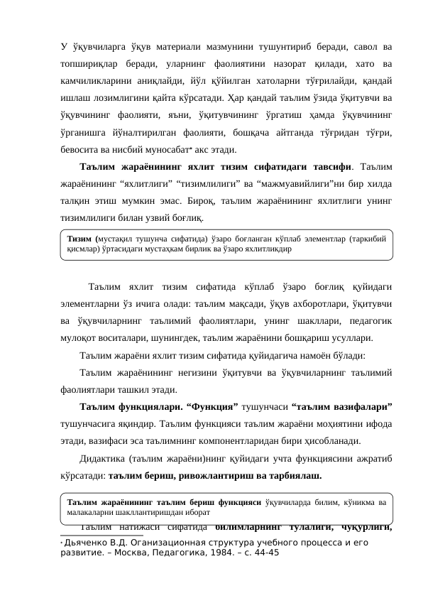 У ўқувчиларга  ўқув  материали  мазмунини  тушунтириб  беради,  савол  ва
топшириқлар  беради,  уларнинг  фаолиятини  назорат  қилади,  хато  ва
камчиликларини  аниқлайди,  йўл  қўйилган  хатоларни  тўғрилайди,  қандай
ишлаш лозимлигини қайта кўрсатади. Ҳар қандай таълим ўзида ўқитувчи ва
ўқувчининг  фаолияти,  яъни,  ўқитувчининг  ўргатиш  ҳамда  ўқувчининг
ўрганишга  йўналтирилган  фаолияти,  бошқача  айтганда  тўғридан  тўғри,
бевосита ва нисбий муносабат акс этади.
Таълим  жараёнининг  яхлит  тизим  сифатидаги  тавсифи.  Таълим
жараёнининг “яхлитлиги” “тизимлилиги” ва “мажмуавийлиги”ни бир хилда
талқин этиш мумкин эмас. Бироқ, таълим жараёнининг яхлитлиги унинг
тизимлилиги билан узвий боғлиқ.
 Таълим  яхлит  тизим  сифатида  кўплаб  ўзаро  боғлиқ  қуйидаги
элементларни ўз ичига олади: таълим мақсади, ўқув ахборотлари, ўқитувчи
ва  ўқувчиларнинг  таълимий  фаолиятлари,  унинг  шакллари,  педагогик
мулоқот воситалари, шунингдек, таълим жараёнини бошқариш усуллари.
Таълим жараёни яхлит тизим сифатида қуйидагича намоён бўлади:
Таълим жараёнининг негизини ўқитувчи ва ўқувчиларнинг таълимий
фаолиятлари ташкил этади.
Таълим функциялари. “Функция” тушунчаси “таълим вазифалари”
тушунчасига яқиндир. Таълим функцияси таълим жараёни моҳиятини ифода
этади, вазифаси эса таълимнинг компонентларидан бири ҳисобланади.
Дидактика (таълим жараёни)нинг қуйидаги учта функциясини ажратиб
кўрсатади: таълим бериш, ривожлантириш ва тарбиялаш.
Таълим  натижаси  сифатида  билимларнинг  тўлалиги,  чуқурлиги,
 Дьяченко В.Д. Оганизационная структура учебного процесса и его 
развитие. – Москва, Педагогика, 1984. – с. 44-45
Тизим (мустақил тушунча сифатида) ўзаро боғланган кўплаб элементлар (таркибий 
қисмлар) ўртасидаги мустаҳкам бирлик ва ўзаро яхлитликдир
Таълим жараёнининг таълим бериш функцияси ўқувчиларда билим, кўникма ва 
малакаларни шакллантиришдан иборат
