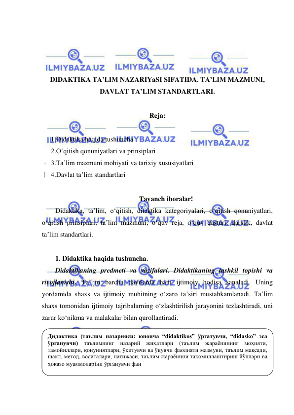  
 
 
 
 
 
DIDAKTIKA TA’LIM NAZARIYaSI SIFATIDA. TA’LIM MAZMUNI, 
DAVLAT TA’LIM STANDARTLARI. 
 
Reja: 
 
1.Didaktika haqida tushuncha 
2.O‘qitish qonuniyatlari va prinsiplari 
3.Ta’lim mazmuni mohiyati va tarixiy xususiyatlari 
4.Davlat ta’lim standartlari 
 
Tayanch iboralar! 
Didaktika, ta’lim, o‘qitish, ditaktika kategoriyalari, o‘qitish qonuniyatlari, 
o‘qitish prinsiplari, ta’lim mazmuni, o‘quv reja, o‘quv dasturi, darslik, davlat 
ta’lim standartlari.  
 
1. Didaktika haqida tushuncha.  
Didaktikaning predmeti va vazifalari. Didaktikaning tashkil topishi va 
rivojlanishi. Ta’lim barcha davrlarda ham ijtimoiy hodisa sanaladi. Uning 
yordamida shaxs va ijtimoiy muhitning o‘zaro ta’siri mustahkamlanadi. Ta’lim 
shaxs tomonidan ijtimoiy tajribalarning o‘zlashtirilish jarayonini tezlashtiradi, uni 
zarur ko‘nikma va malakalar bilan qurollantiradi.  
 
 
 
 
  
Дидактика (таълим назарияси: юнонча “didaktikos” ўргатувчи, “didasko” эса 
ўрганувчи) таълимнинг назарий жиҳатлари (таълим жараёнининг моҳияти, 
тамойиллари, қонуниятлари, ўқитувчи ва ўқувчи фаолияти мазмуни, таълим мақсади, 
шакл, метод, воситалари, натижаси, таълим жараёнини такомиллаштириш йўллари ва 
ҳоказо муаммолар)ни ўрганувчи фан 
