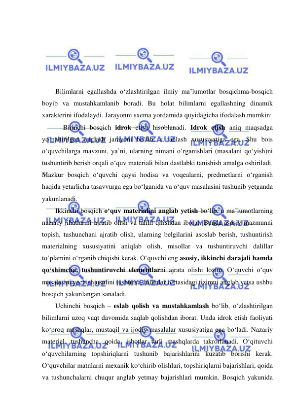  
 
 
 
 
 
 
Bilimlarni egallashda o‘zlashtirilgan ilmiy ma’lumotlar bosqichma-bosqich 
boyib va mustahkamlanib boradi. Bu holat bilimlarni egallashning dinamik 
xarakterini ifodalaydi. Jarayonni sxema yordamida quyidagicha ifodalash mumkin: 
Birinchi bosqich idrok etish hisoblanadi. Idrok etish aniq maqsadga 
yo‘naltirilgan anglash jarayoni bo‘lib, u tanlash xususiyatiga ega. Shu bois 
o‘quvchilarga mavzuni, ya’ni, ularning nimani o‘rganishlari (masalani qo‘yish)ni 
tushuntirib berish orqali o‘quv materiali bilan dastlabki tanishish amalga oshiriladi. 
Mazkur bosqich o‘quvchi qaysi hodisa va voqealarni, predmetlarni o‘rganish 
haqida yetarlicha tasavvurga ega bo‘lganida va o‘quv masalasini tushunib yetganda 
yakunlanadi. 
Ikkinchi bosqich o‘quv materialini anglab yetish bo‘lib, u ma’lumotlarning 
nazariy jihatlarini ajratib olish va tahlil qilishdan iborat. Bunda asosiy mazmunni 
topish, tushunchani ajratib olish, ularning belgilarini asoslab berish, tushuntirish 
materialning xususiyatini aniqlab olish, misollar va tushuntiruvchi dalillar 
to‘plamini o‘rganib chiqishi kerak. O‘quvchi eng asosiy, ikkinchi darajali hamda 
qo‘shimcha, tushuntiruvchi elementlarni ajrata olishi lozim. O‘quvchi o‘quv 
masalasini yechish usulini tushunsa, bilimlar o‘rtasidagi tizimni anglab yetsa ushbu 
bosqich yakunlangan sanaladi.  
Uchinchi bosqich – eslab qolish va mustahkamlash bo‘lib, o‘zlashtirilgan 
bilimlarni uzoq vaqt davomida saqlab qolishdan iborat. Unda idrok etish faoliyati 
ko‘proq mashqlar, mustaqil va ijodiy masalalar xususiyatiga ega bo‘ladi. Nazariy 
material, tushuncha, qoida, isbotlar turli mashqlarda takrorlanadi. O‘qituvchi 
o‘quvchilarning topshiriqlarni tushunib bajarishlarini kuzatib borishi kerak. 
O‘quvchilar matnlarni mexanik ko‘chirib olishlari, topshiriqlarni bajarishlari, qoida 
va tushunchalarni chuqur anglab yetmay bajarishlari mumkin. Bosqich yakunida 
