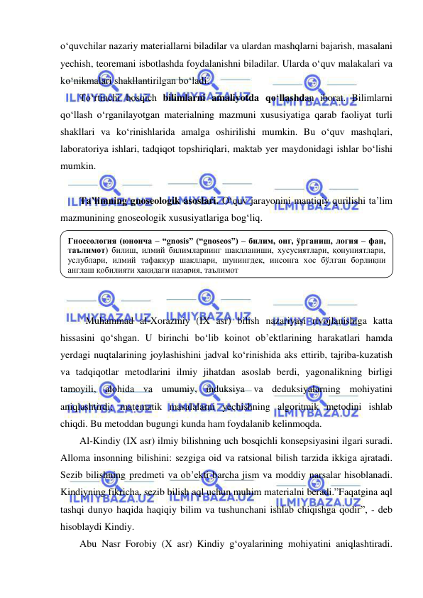  
 
o‘quvchilar nazariy materiallarni biladilar va ulardan mashqlarni bajarish, masalani 
yechish, teoremani isbotlashda foydalanishni biladilar. Ularda o‘quv malakalari va 
ko‘nikmalari shakllantirilgan bo‘ladi. 
To‘rtinchi bosqich bilimlarni amaliyotda qo‘llashdan iborat. Bilimlarni 
qo‘llash o‘rganilayotgan materialning mazmuni xususiyatiga qarab faoliyat turli 
shakllari va ko‘rinishlarida amalga oshirilishi mumkin. Bu o‘quv mashqlari, 
laboratoriya ishlari, tadqiqot topshiriqlari, maktab yer maydonidagi ishlar bo‘lishi 
mumkin.  
 
Ta’limning gnoseologik asoslari. O‘quv jarayonini mantiqiy qurilishi ta’lim 
mazmunining gnoseologik xususiyatlariga bog‘liq. 
 
 
 
 
 
Muhammad al-Xorazmiy (IX asr) bilish nazariyasi rivojlanishiga katta 
hissasini qo‘shgan. U birinchi bo‘lib koinot ob’ektlarining harakatlari hamda 
yerdagi nuqtalarining joylashishini jadval ko‘rinishida aks ettirib, tajriba-kuzatish 
va tadqiqotlar metodlarini ilmiy jihatdan asoslab berdi, yagonalikning birligi 
tamoyili, alohida va umumiy, induksiya va deduksiyalarning mohiyatini 
aniqlashtirdi; matematik masalalarni yechishning algoritmik metodini ishlab 
chiqdi. Bu metoddan bugungi kunda ham foydalanib kelinmoqda. 
Al-Kindiy (IX asr) ilmiy bilishning uch bosqichli konsepsiyasini ilgari suradi. 
Alloma insonning bilishini: sezgiga oid va ratsional bilish tarzida ikkiga ajratadi. 
Sezib bilishning predmeti va ob’ekti barcha jism va moddiy narsalar hisoblanadi. 
Kindiyning fikricha, sezib bilish aql uchun muhim materialni beradi.”Faqatgina aql 
tashqi dunyo haqida haqiqiy bilim va tushunchani ishlab chiqishga qodir”, - deb 
hisoblaydi Kindiy. 
Abu Nasr Forobiy (X asr) Kindiy g‘oyalarining mohiyatini aniqlashtiradi. 
Гносеология (юнонча – “gnosis” (“gnoseos”) – билим, онг, ўрганиш, логия – фан, 
таълимот) билиш, илмий билимларнинг шаклланиши, хусусиятлари, қонуниятлари, 
услублари, илмий тафаккур шакллари, шунингдек, инсонга хос бўлган борлиқни 
англаш қобилияти ҳақидаги назария, таълимот 
