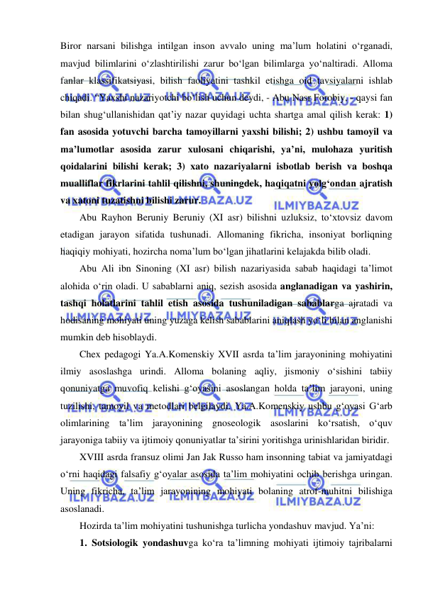  
 
Biror narsani bilishga intilgan inson avvalo uning ma’lum holatini o‘rganadi, 
mavjud bilimlarini o‘zlashtirilishi zarur bo‘lgan bilimlarga yo‘naltiradi. Alloma 
fanlar klassifikatsiyasi, bilish faoliyatini tashkil etishga oid tavsiyalarni ishlab 
chiqadi. “Yaxshi nazariyotchi bo‘lish uchun deydi, - Abu Nasr Forobiy, - qaysi fan 
bilan shug‘ullanishidan qat’iy nazar quyidagi uchta shartga amal qilish kerak: 1) 
fan asosida yotuvchi barcha tamoyillarni yaxshi bilishi; 2) ushbu tamoyil va 
ma’lumotlar asosida zarur xulosani chiqarishi, ya’ni, mulohaza yuritish 
qoidalarini bilishi kerak; 3) xato nazariyalarni isbotlab berish va boshqa 
mualliflar fikrlarini tahlil qilishni, shuningdek, haqiqatni yolg‘ondan ajratish 
va xatoni tuzatishni bilishi zarur. 
Abu Rayhon Beruniy Beruniy (XI asr) bilishni uzluksiz, to‘xtovsiz davom 
etadigan jarayon sifatida tushunadi. Allomaning fikricha, insoniyat borliqning 
haqiqiy mohiyati, hozircha noma’lum bo‘lgan jihatlarini kelajakda bilib oladi. 
Abu Ali ibn Sinoning (XI asr) bilish nazariyasida sabab haqidagi ta’limot 
alohida o‘rin oladi. U sabablarni aniq, sezish asosida anglanadigan va yashirin, 
tashqi holatlarini tahlil etish asosida tushuniladigan sabablarga ajratadi va 
hodisaning mohiyati uning yuzaga kelish sabablarini aniqlash yo‘li bilan anglanishi 
mumkin deb hisoblaydi.  
Chex pedagogi Ya.A.Komenskiy XVII asrda ta’lim jarayonining mohiyatini 
ilmiy asoslashga urindi. Alloma bolaning aqliy, jismoniy o‘sishini tabiiy 
qonuniyatga muvofiq kelishi g‘oyasini asoslangan holda ta’lim jarayoni, uning 
tuzilishi, tamoyil va metodlari belgilaydi. Ya.A.Komenskiy ushbu g‘oyasi G‘arb 
olimlarining ta’lim jarayonining gnoseologik asoslarini ko‘rsatish, o‘quv 
jarayoniga tabiiy va ijtimoiy qonuniyatlar ta’sirini yoritishga urinishlaridan biridir. 
XVIII asrda fransuz olimi Jan Jak Russo ham insonning tabiat va jamiyatdagi 
o‘rni haqidagi falsafiy g‘oyalar asosida ta’lim mohiyatini ochib berishga uringan. 
Uning fikricha, ta’lim jarayonining mohiyati bolaning atrof-muhitni bilishiga 
asoslanadi.  
Hozirda ta’lim mohiyatini tushunishga turlicha yondashuv mavjud. Ya’ni: 
1. Sotsiologik yondashuvga ko‘ra ta’limning mohiyati ijtimoiy tajribalarni 
