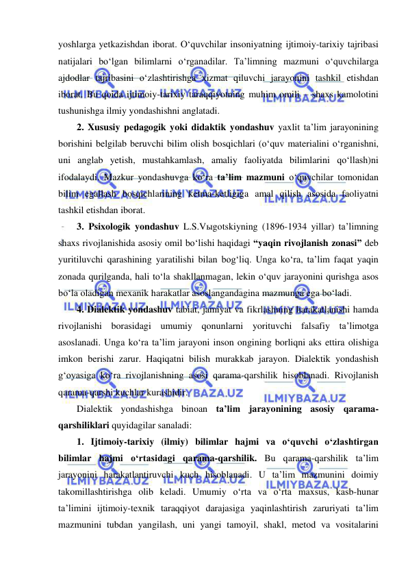  
 
yoshlarga yetkazishdan iborat. O‘quvchilar insoniyatning ijtimoiy-tarixiy tajribasi 
natijalari bo‘lgan bilimlarni o‘rganadilar. Ta’limning mazmuni o‘quvchilarga 
ajdodlar tajribasini o‘zlashtirishga xizmat qiluvchi jarayonini tashkil etishdan 
iborat. Bu qoida ijtimoiy-tarixiy taraqqiyotning muhim omili – shaxs kamolotini 
tushunishga ilmiy yondashishni anglatadi.  
2. Xususiy pedagogik yoki didaktik yondashuv yaxlit ta’lim jarayonining 
borishini belgilab beruvchi bilim olish bosqichlari (o‘quv materialini o‘rganishni, 
uni anglab yetish, mustahkamlash, amaliy faoliyatda bilimlarini qo‘llash)ni 
ifodalaydi. Mazkur yondashuvga ko‘ra ta’lim mazmuni o‘quvchilar tomonidan 
bilim egallash bosqichlarining ketma-ketligiga amal qilish asosida faoliyatni 
tashkil etishdan iborat.  
3. Psixologik yondashuv L.S.Vыgotskiyning (1896-1934 yillar) ta’limning 
shaxs rivojlanishida asosiy omil bo‘lishi haqidagi “yaqin rivojlanish zonasi” deb 
yuritiluvchi qarashining yaratilishi bilan bog‘liq. Unga ko‘ra, ta’lim faqat yaqin 
zonada qurilganda, hali to‘la shakllanmagan, lekin o‘quv jarayonini qurishga asos 
bo‘la oladigan mexanik harakatlar asoslangandagina mazmunga ega bo‘ladi.  
4. Dialektik yondashuv tabiat, jamiyat va fikrlashning harakatlanishi hamda 
rivojlanishi borasidagi umumiy qonunlarni yorituvchi falsafiy ta’limotga 
asoslanadi. Unga ko‘ra ta’lim jarayoni inson ongining borliqni aks ettira olishiga 
imkon berishi zarur. Haqiqatni bilish murakkab jarayon. Dialektik yondashish 
g‘oyasiga ko‘ra rivojlanishning asosi qarama-qarshilik hisoblanadi. Rivojlanish 
qarama-qarshi kuchlar kurashidir. 
Dialektik yondashishga binoan ta’lim jarayonining asosiy qarama-
qarshiliklari quyidagilar sanaladi: 
1. Ijtimoiy-tarixiy (ilmiy) bilimlar hajmi va o‘quvchi o‘zlashtirgan 
bilimlar hajmi o‘rtasidagi qarama-qarshilik. Bu qarama-qarshilik ta’lim 
jarayonini harakatlantiruvchi kuch hisoblanadi. U ta’lim mazmunini doimiy 
takomillashtirishga olib keladi. Umumiy o‘rta va o‘rta maxsus, kasb-hunar 
ta’limini ijtimoiy-texnik taraqqiyot darajasiga yaqinlashtirish zaruriyati ta’lim 
mazmunini tubdan yangilash, uni yangi tamoyil, shakl, metod va vositalarini 
