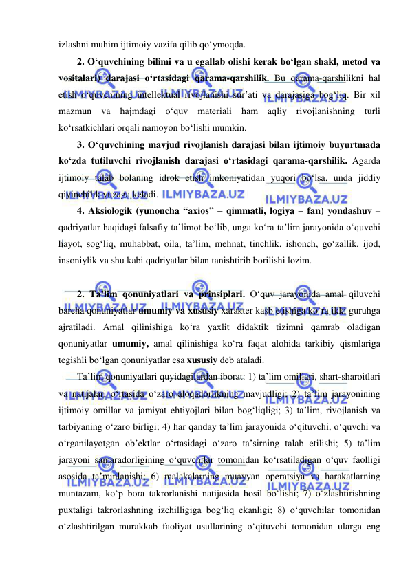  
 
izlashni muhim ijtimoiy vazifa qilib qo‘ymoqda.  
2. O‘quvchining bilimi va u egallab olishi kerak bo‘lgan shakl, metod va 
vositalari) darajasi o‘rtasidagi qarama-qarshilik. Bu qarama-qarshilikni hal 
etish o‘quvchining intellektual rivojlanishi sur’ati va darajasiga bog‘liq. Bir xil 
mazmun va hajmdagi o‘quv materiali ham aqliy rivojlanishning turli 
ko‘rsatkichlari orqali namoyon bo‘lishi mumkin. 
3. O‘quvchining mavjud rivojlanish darajasi bilan ijtimoiy buyurtmada 
ko‘zda tutiluvchi rivojlanish darajasi o‘rtasidagi qarama-qarshilik. Agarda 
ijtimoiy talab bolaning idrok etish imkoniyatidan yuqori bo‘lsa, unda jiddiy 
qiyinchilik yuzaga keladi.  
4. Aksiologik (yunoncha “axios” – qimmatli, logiya – fan) yondashuv – 
qadriyatlar haqidagi falsafiy ta’limot bo‘lib, unga ko‘ra ta’lim jarayonida o‘quvchi 
hayot, sog‘liq, muhabbat, oila, ta’lim, mehnat, tinchlik, ishonch, go‘zallik, ijod, 
insoniylik va shu kabi qadriyatlar bilan tanishtirib borilishi lozim.  
 
2. Ta’lim qonuniyatlari va prinsiplari. O‘quv jarayonida amal qiluvchi 
barcha qonuniyatlar umumiy va xususiy xarakter kasb etishiga ko‘ra ikki guruhga 
ajratiladi. Amal qilinishiga ko‘ra yaxlit didaktik tizimni qamrab oladigan 
qonuniyatlar umumiy, amal qilinishiga ko‘ra faqat alohida tarkibiy qismlariga 
tegishli bo‘lgan qonuniyatlar esa xususiy deb ataladi. 
Ta’lim qonuniyatlari quyidagilardan iborat: 1) ta’lim omillari, shart-sharoitlari 
va natijalari o‘rtasida o‘zaro aloqadorlikning mavjudligi; 2) ta’lim jarayonining 
ijtimoiy omillar va jamiyat ehtiyojlari bilan bog‘liqligi; 3) ta’lim, rivojlanish va 
tarbiyaning o‘zaro birligi; 4) har qanday ta’lim jarayonida o‘qituvchi, o‘quvchi va 
o‘rganilayotgan ob’ektlar o‘rtasidagi o‘zaro ta’sirning talab etilishi; 5) ta’lim 
jarayoni samaradorligining o‘quvchilar tomonidan ko‘rsatiladigan o‘quv faolligi 
asosida ta’minlanishi; 6) malakalarning muayyan operatsiya va harakatlarning 
muntazam, ko‘p bora takrorlanishi natijasida hosil bo‘lishi; 7) o‘zlashtirishning 
puxtaligi takrorlashning izchilligiga bog‘liq ekanligi; 8) o‘quvchilar tomonidan 
o‘zlashtirilgan murakkab faoliyat usullarining o‘qituvchi tomonidan ularga eng 
