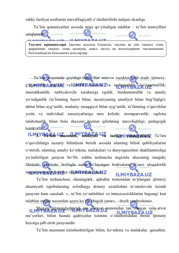  
 
oddiy faoliyat usullarini muvaffaqiyatli o‘zlashtirilishi natijasi ekanligi. 
Ta’lim qonuniyatlari asosida unga qo‘yiladigan talablar – ta’lim tamoyillari 
aniqlanadi.  
 
 
 
 
 
Ta’lim jarayonida quyidagi tamoyillar ustuvor xarakter kasb etadi: ijtimoiy-
g‘oyaviylik; onglilik va faollik; ilmiylik va tushunarlilik; ko‘rgazmalilik; 
mustahkamlik; tarbiyalovchi xarakterga egalik; fundamentallik va amaliy 
yo‘nalganlik (ta’limning hayot bilan, nazariyaning amaliyot bilan bog‘liqligi); 
tabiat bilan uyg‘unlik; madaniy taraqqiyot bilan uyg‘unlik; ta’limning o‘quvchilar 
yoshi va individual xususiyatlariga mos kelishi; insonparvarlik; oqilona 
talabchanlik bilan bola shaxsini hurmat qilishning muvofiqliligi; pedagogik 
hamkorlik.  
3. Ta’lim mazmuni, mohiyati va tarixiy xususiyatlari. Ta’lim 
o‘quvchilarga nazariy bilimlarni berish asosida ularning bilish qobiliyatlarini 
o‘stirish, ularning amaliy ko‘nikma, malakalari va dunyoqarashini shakllantirishga 
yo‘naltirilgan jarayon bo‘lib, ushbu tushuncha negizida shaxsning tanqidiy 
fikrlashi, yaratishi, borliqda sodir bo‘layotgan hodisalarni o‘zaro aloqadorlik 
nuqtai nazaridan baholay olishi ham aks etadi. 
Ta’lim tushunchasi, shuningdek, ajdodlar tomonidan to‘plangan ijtimoiy 
ahamiyatli tajribalarning avlodlarga doimiy uzatilishini ta’minlovchi tizimli 
jarayoni ham sanaladi. «...ta’lim yo‘nalishlari va mutaxassisliklarini bugungi kun 
talablari nuqtai nazaridan qayta ko‘rib chiqish zarur», - deydi yurtboshimiz. 
Shaxsni ijtimoiylashtirish uni jamiyat tomonidan tan olingan xulq-atvor 
me’yorlari, bilim hamda qadriyatlar tizimini o‘zlashtirishdan iborat ijtimoiy 
hayotga jalb etish jarayonidir.  
Ta’lim mazmuni tizimlashtirilgan bilim, ko‘nikma va malakalar, qarashlar, 
Таълим принциплари ўқитиш асосида ётадиган, таълим ва уни ташкил этиш 
жараёнини ташкил этиш мазмуни, шакл, метод ва воситаларини танланишини 
белгилайдиган бошланғич асослардир  
 
