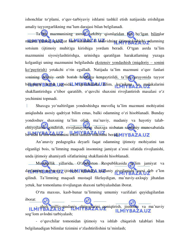  
 
ishonchlar to‘plami, o‘quv-tarbiyaviy ishlarni tashkil etish natijasida erishilgan 
amaliy tayyorgarlikning ma’lum darajasi bilan belgilanadi.  
Ta’lim mazmunining asosiy tarkibiy qismlaridan biri bo‘lgan bilimlar 
muhim ijtimoiy qadriyat ham sanaladi. U individning ijtimoiylashishi, odamning 
sotsium (ijtimoiy muhit)ga kirishiga yordam beradi. O‘tgan asrda ta’lim 
mazmunini siyosiylashtirishga, urinishga qaratilgan harakatlarning yuzaga 
kelganligi uning mazmunini belgilashda ekstensiv yondashish (miqdoriy – sonini 
ko‘paytirish) yetakchi o‘rin egalladi. Natijada ta’lim mazmuni o‘quv fanlari 
sonining doimiy ortib borish hisobiga kengaytirildi, ta’lim jarayonida tayyor 
bilimlarni berish asosida, o‘quvchilarda bilim, ko‘nikma va malakalarini 
shakllantirishga e’tibor qaratilib, o‘quvchi shaxsini rivojlantirish masalasi o‘z 
yechimini topmadi. 
Shaxsga yo‘naltirilgan yondoshishga muvofiq ta’lim mazmuni mohiyatini 
aniqlashda asosiy qadriyat bilim emas, balki odamning o‘zi hisoblanadi. Bunday 
yondoshuv shaxsning ta’lim olish, ma’naviy, madaniy va hayotiy talab-
ehtiyojlarini qondirish, rivojlanayotgan shaxsga nisbatan samimiy munosabatida 
bo‘lishi ta’lim mazmunini erkin tanlash imkonini beradi. 
An’anaviy pedagogika deyarli faqat odamning ijtimoiy mohiyatini tan 
olganligi bois, ta’limning maqsadi insonning jamiyat a’zosi sifatida rivojlanishi, 
unda ijtimoiy ahamiyatli sifatlarining shakllanishi hisoblanadi.  
Mustaqillik yillarida, O‘zbekiston Respublikasida ta’lim jamiyat va 
davlatning ma’naviy, ijtimoiy, iqtisodiy, madaniy rivojlanishi asosi deb e’lon 
qilindi. Ta’limning maqsadi mustaqil fikrlaydigan, ma’naviy-axloqiy jihatdan 
yetuk, har tomonlama rivojlangan shaxsni tarbiyalashdan iborat.  
O‘rta maxsus, kasb-hunar ta’limning umumiy vazifalari quyidagilardan 
iborat: 
- aholi milliy-madaniy ehtiyojlarini qoniqtirish, jismoniy va ma’naviy 
sog‘lom avlodni tarbiyalash; 
- o‘quvchilar tomonidan ijtimoiy va ishlab chiqarish talablari bilan 
belgilanadigan bilimlar tizimini o‘zlashtirilishini ta’minlash; 
