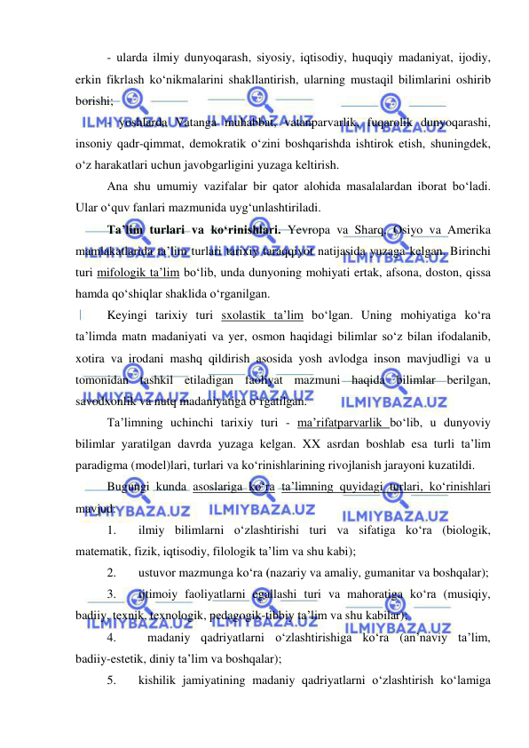  
 
- ularda ilmiy dunyoqarash, siyosiy, iqtisodiy, huquqiy madaniyat, ijodiy, 
erkin fikrlash ko‘nikmalarini shakllantirish, ularning mustaqil bilimlarini oshirib 
borishi; 
- yoshlarda Vatanga muhabbat, vatanparvarlik, fuqarolik dunyoqarashi, 
insoniy qadr-qimmat, demokratik o‘zini boshqarishda ishtirok etish, shuningdek, 
o‘z harakatlari uchun javobgarligini yuzaga keltirish. 
Ana shu umumiy vazifalar bir qator alohida masalalardan iborat bo‘ladi. 
Ular o‘quv fanlari mazmunida uyg‘unlashtiriladi.  
Ta’lim turlari va ko‘rinishlari. Yevropa va Sharq, Osiyo va Amerika 
mamlakatlarida ta’lim turlari tarixiy taraqqiyot natijasida yuzaga kelgan. Birinchi 
turi mifologik ta’lim bo‘lib, unda dunyoning mohiyati ertak, afsona, doston, qissa 
hamda qo‘shiqlar shaklida o‘rganilgan. 
Keyingi tarixiy turi sxolastik ta’lim bo‘lgan. Uning mohiyatiga ko‘ra 
ta’limda matn madaniyati va yer, osmon haqidagi bilimlar so‘z bilan ifodalanib, 
xotira va irodani mashq qildirish asosida yosh avlodga inson mavjudligi va u 
tomonidan tashkil etiladigan faoliyat mazmuni haqida bilimlar berilgan, 
savodxonlik va nutq madaniyatiga o‘rgatilgan. 
Ta’limning uchinchi tarixiy turi - ma’rifatparvarlik bo‘lib, u dunyoviy 
bilimlar yaratilgan davrda yuzaga kelgan. XX asrdan boshlab esa turli ta’lim 
paradigma (model)lari, turlari va ko‘rinishlarining rivojlanish jarayoni kuzatildi. 
Bugungi kunda asoslariga ko‘ra ta’limning quyidagi turlari, ko‘rinishlari 
mavjud: 
1. 
ilmiy bilimlarni o‘zlashtirishi turi va sifatiga ko‘ra (biologik, 
matematik, fizik, iqtisodiy, filologik ta’lim va shu kabi); 
2. 
ustuvor mazmunga ko‘ra (nazariy va amaliy, gumanitar va boshqalar); 
3. 
ijtimoiy faoliyatlarni egallashi turi va mahoratiga ko‘ra (musiqiy, 
badiiy, texnik, texnologik, pedagogik-tibbiy ta’lim va shu kabilar); 
4. 
madaniy qadriyatlarni o‘zlashtirishiga ko‘ra (an’naviy ta’lim, 
badiiy-estetik, diniy ta’lim va boshqalar); 
5. 
kishilik jamiyatining madaniy qadriyatlarni o‘zlashtirish ko‘lamiga 
