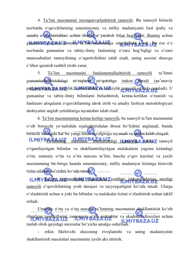  
 
4. Ta’lim mazmunini insonparvarlashtirish tamoyili. Bu tamoyil birinchi 
navbatda o‘quvchilarning umuminsoniy va milliy madaniyatni faol ijodiy va 
amaliy o‘zlashtirishlari uchun sharoitlar yaratish bilan bog‘liqdir. Buning uchun 
gumanitar g‘oyalar umumiy ta’lim mazmuniga singdirilishi kerak. Bu esa o‘z 
navbatida gumanitar va tabiiy-ilmiy fanlarning o‘zaro bog‘liqligi va o‘zaro 
munosabatlari tamoyilining o‘zgartirilishini talab etadi, uning asosini shaxsga 
e’tibor qaratish tashkil etishi zarur. 
5. 
Ta’lim 
mazmunini 
fundamentallashtirish 
tamoyili 
ta’limni 
gumanitarlashtirishdagi 
to‘siqlarni 
yo‘qotishga 
imkon 
beradi 
(an’anaviy 
pedagogikada uni ilmiylik, tushunarlilik va tarixiylik tamoyili sifatida qaraladi). U 
gumanitar va tabiiy-ilmiy bilimlarni birlashtirish, ketma-ketlikni o‘rnatish va 
fanlararo aloqalarni o‘quvchilarning idrok etish va amaliy faoliyat metodologiyasi 
mohiyatini anglab yetishlariga tayanishni talab etadi.  
6. Ta’lim mazmunining ketma-ketligi tamoyili, bu tamoyil ta’lim mazmunini 
o‘sib boruvchi yo‘nalishda rejalashtirishdan iborat bo‘lishini anglatadi, bunda 
birinchi navbatda har bir yangi bilim avvalgisiga tayanadi va undan kelib chiqadi. 
7. 
Ta’limning 
mazmuni 
muntazamligi 
tamoyili, 
ushbu 
tamoyil 
o‘rganilayotgan bilimlar va shakllantirilayotgan malakalarni yagona tizimdagi 
o‘rni, umumiy o‘rta va o‘rta maxsus ta’lim, barcha o‘quv kurslari va yaxlit 
mazmunning bir-biriga hamda umuminsoniy, milliy madaniyat tizimiga kiruvchi 
tizim sifatida ko‘rishni ko‘zda tutadi. 
8. Ta’lim mazmunining o‘quvchilar yoshlari imkoniyatlariga mosligi 
tamoyili o‘quvchilarning yosh darajasi va tayyorgarligini ko‘zda tutadi. Ularga 
o‘zlashtirish uchun u yoki bu bilimlar va malakalar tizimi o‘zlashtirish uchun taklif 
etiladi. 
Umumiy o‘rta va o‘rta maxsus ta’limning mazmunini shakllantirish ko‘rib 
chiqilgan tamoyillarini zamonaviy o‘rta maktablar va akademik litseylari uchun 
tanlab olish quyidagi mezonlar bo‘yicha amalga oshiriladi: 
- 
erkin fikrlovchi shaxsning rivojlanishi va uning madaniyatini 
shakllantirish masalalari mazmunini yaxlit aks ettirish; 
