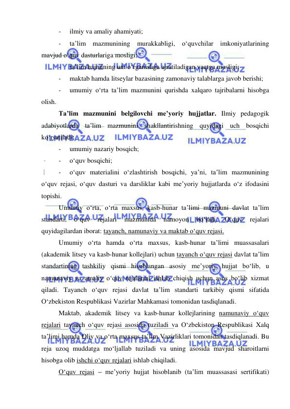  
 
- 
ilmiy va amaliy ahamiyati; 
- 
ta’lim mazmunining murakkabligi, o‘quvchilar imkoniyatlarining 
mavjud o‘quv dasturlariga mosligi; 
- 
ta’lim hajmining uni o‘rganishga ajratiladigan vaqtga mosligi; 
- 
maktab hamda litseylar bazasining zamonaviy talablarga javob berishi; 
- 
umumiy o‘rta ta’lim mazmunini qurishda xalqaro tajribalarni hisobga 
olish. 
Ta’lim mazmunini belgilovchi me’yoriy hujjatlar. Ilmiy pedagogik 
adabiyotlarda ta’lim mazmunini shakllantirishning quyidagi uch bosqichi 
ko‘rsatiladi:  
- 
umumiy nazariy bosqich; 
- 
o‘quv bosqichi; 
- 
o‘quv materialini o‘zlashtirish bosqichi, ya’ni, ta’lim mazmunining 
o‘quv rejasi, o‘quv dasturi va darsliklar kabi me’yoriy hujjatlarda o‘z ifodasini 
topishi. 
Umumiy o‘rta, o‘rta maxsus, kasb-hunar ta’limi mazmuni davlat ta’lim 
standarti, 
o‘quv 
rejalari 
mazmunida 
namoyon 
bo‘ladi. 
O‘quv 
rejalari 
quyidagilardan iborat: tayanch, namunaviy va maktab o‘quv rejasi. 
Umumiy o‘rta hamda o‘rta maxsus, kasb-hunar ta’limi muassasalari 
(akademik litsey va kasb-hunar kollejlari) uchun tayanch o‘quv rejasi davlat ta’lim 
standartining tashkiliy qismi hisoblangan asosiy me’yoriy hujjat bo‘lib, u 
namunaviy va amaliy o‘quv rejalarini ishlab chiqish uchun asos bo‘lib xizmat 
qiladi. Tayanch o‘quv rejasi davlat ta’lim standarti tarkibiy qismi sifatida 
O‘zbekiston Respublikasi Vazirlar Mahkamasi tomonidan tasdiqlanadi. 
Maktab, akademik litsey va kasb-hunar kollejlarining namunaviy o‘quv 
rejalari tayanch o‘quv rejasi asosida tuziladi va O‘zbekiston Respublikasi Xalq 
ta’limi hamda Oliy va o‘rta maxsus ta’lim Vazirliklari tomonidan tasdiqlanadi. Bu 
reja uzoq muddatga mo‘ljallab tuziladi va uning asosida mavjud sharoitlarni 
hisobga olib ishchi o‘quv rejalari ishlab chiqiladi. 
O‘quv rejasi – me’yoriy hujjat hisoblanib (ta’lim muassasasi sertifikati) 
