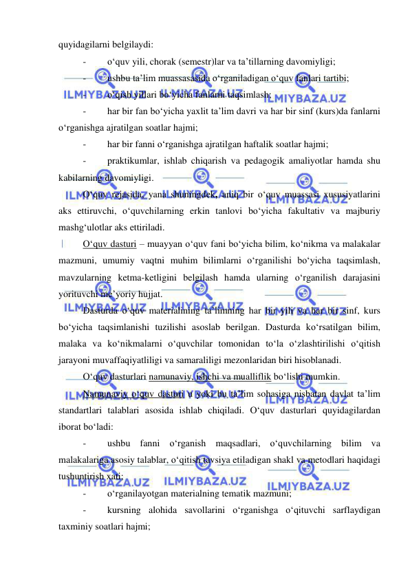  
 
quyidagilarni belgilaydi: 
- 
o‘quv yili, chorak (semestr)lar va ta’tillarning davomiyligi; 
- 
ushbu ta’lim muassasasida o‘rganiladigan o‘quv fanlari tartibi; 
- 
o‘qish yillari bo‘yicha fanlarni taqsimlash; 
- 
har bir fan bo‘yicha yaxlit ta’lim davri va har bir sinf (kurs)da fanlarni 
o‘rganishga ajratilgan soatlar hajmi; 
- 
har bir fanni o‘rganishga ajratilgan haftalik soatlar hajmi; 
- 
praktikumlar, ishlab chiqarish va pedagogik amaliyotlar hamda shu 
kabilarning davomiyligi. 
O‘quv rejasida, yana shuningdek, aniq bir o‘quv muassasi xususiyatlarini 
aks ettiruvchi, o‘quvchilarning erkin tanlovi bo‘yicha fakultativ va majburiy 
mashg‘ulotlar aks ettiriladi. 
O‘quv dasturi – muayyan o‘quv fani bo‘yicha bilim, ko‘nikma va malakalar 
mazmuni, umumiy vaqtni muhim bilimlarni o‘rganilishi bo‘yicha taqsimlash, 
mavzularning ketma-ketligini belgilash hamda ularning o‘rganilish darajasini 
yorituvchi me’yoriy hujjat. 
Dasturda o‘quv materialining ta’limning har bir yili va har bir sinf, kurs 
bo‘yicha taqsimlanishi tuzilishi asoslab berilgan. Dasturda ko‘rsatilgan bilim, 
malaka va ko‘nikmalarni o‘quvchilar tomonidan to‘la o‘zlashtirilishi o‘qitish 
jarayoni muvaffaqiyatliligi va samaraliligi mezonlaridan biri hisoblanadi. 
O‘quv dasturlari namunaviy, ishchi va mualliflik bo‘lishi mumkin. 
Namunaviy o‘quv dasturi u yoki bu ta’lim sohasiga nisbatan davlat ta’lim 
standartlari talablari asosida ishlab chiqiladi. O‘quv dasturlari quyidagilardan 
iborat bo‘ladi: 
- 
ushbu fanni o‘rganish maqsadlari, o‘quvchilarning bilim va 
malakalariga asosiy talablar, o‘qitish tavsiya etiladigan shakl va metodlari haqidagi 
tushuntirish xati; 
- 
o‘rganilayotgan materialning tematik mazmuni; 
- 
kursning alohida savollarini o‘rganishga o‘qituvchi sarflaydigan 
taxminiy soatlari hajmi; 
