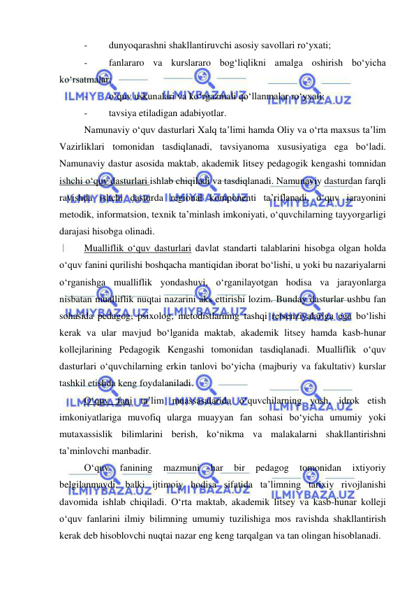  
 
- 
dunyoqarashni shakllantiruvchi asosiy savollari ro‘yxati; 
- 
fanlararo va kurslararo bog‘liqlikni amalga oshirish bo‘yicha 
ko‘rsatmalar; 
- 
o‘quv uskunalari va ko‘rgazmali qo‘llanmalar ro‘yxati; 
- 
tavsiya etiladigan adabiyotlar. 
Namunaviy o‘quv dasturlari Xalq ta’limi hamda Oliy va o‘rta maxsus ta’lim 
Vazirliklari tomonidan tasdiqlanadi, tavsiyanoma xususiyatiga ega bo‘ladi. 
Namunaviy dastur asosida maktab, akademik litsey pedagogik kengashi tomnidan 
ishchi o‘quv dasturlari ishlab chiqiladi va tasdiqlanadi. Namunaviy dasturdan farqli 
ravishda ishchi dasturda regional komponenti ta’riflanadi, o‘quv jarayonini 
metodik, informatsion, texnik ta’minlash imkoniyati, o‘quvchilarning tayyorgarligi 
darajasi hisobga olinadi. 
Mualliflik o‘quv dasturlari davlat standarti talablarini hisobga olgan holda 
o‘quv fanini qurilishi boshqacha mantiqidan iborat bo‘lishi, u yoki bu nazariyalarni 
o‘rganishga mualliflik yondashuvi, o‘rganilayotgan hodisa va jarayonlarga 
nisbatan mualliflik nuqtai nazarini aks ettirishi lozim. Bunday dasturlar ushbu fan 
sohasida pedagog, psixolog, metodistlarning tashqi retsenziyalariga ega bo‘lishi 
kerak va ular mavjud bo‘lganida maktab, akademik litsey hamda kasb-hunar 
kollejlarining Pedagogik Kengashi tomonidan tasdiqlanadi. Mualliflik o‘quv 
dasturlari o‘quvchilarning erkin tanlovi bo‘yicha (majburiy va fakultativ) kurslar 
tashkil etishda keng foydalaniladi. 
O‘quv fani ta’lim muassasalarida o‘quvchilarning yosh, idrok etish 
imkoniyatlariga muvofiq ularga muayyan fan sohasi bo‘yicha umumiy yoki 
mutaxassislik bilimlarini berish, ko‘nikma va malakalarni shakllantirishni 
ta’minlovchi manbadir. 
O‘quv 
fanining 
mazmuni 
har 
bir 
pedagog 
tomonidan 
ixtiyoriy 
belgilanmaydi, balki ijtimoiy hodisa sifatida ta’limning tarixiy rivojlanishi 
davomida ishlab chiqiladi. O‘rta maktab, akademik litsey va kasb-hunar kolleji 
o‘quv fanlarini ilmiy bilimning umumiy tuzilishiga mos ravishda shakllantirish 
kerak deb hisoblovchi nuqtai nazar eng keng tarqalgan va tan olingan hisoblanadi. 
