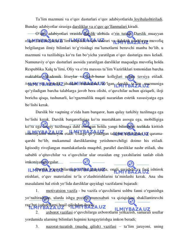  
 
Ta’lim mazmuni va o‘quv dasturlari o‘quv adabiyotlarida loyihalashtiriladi. 
Bunday adabiyotlar sirasiga darsliklar va o‘quv qo‘llanmalari kiradi. 
O‘quv adabiyotlari orasida darslik alohida o‘rin tutadi. Darslik muayyan 
o‘quv fani bo‘yicha ta’lim maqsadi, o‘quv dasturi va didaktik talablarga muvofiq 
belgilangan ilmiy bilimlari to‘g‘risidagi ma’lumotlarni beruvchi manba bo‘lib, u 
mazmuni va tuzilishiga ko‘ra fan bo‘yicha yaratilgan o‘quv dasturiga mos keladi. 
Namunaviy o‘quv dasturlari asosida yaratilgan darsliklar maqsadga muvofiq holda 
Respublika Xalq ta’limi, Oliy va o‘rta maxsus ta’lim Vazirliklari tomonidan barcha 
maktablar, akademik litseylar va kasb-hunar kollejlari uchun tavsiya etiladi. 
/oyaviy va metodik jihatdan mukammal bo‘lgan darslik ta’lim mazmuniga 
qo‘yiladigan barcha talablarga javob bera olishi, o‘quvchilar uchun qiziqarli, iloji 
boricha qisqa, tushunarli, ko‘rgazmalilik nuqati nazaridan estetik xususiyatga ega 
bo‘lishi kerak. 
Darslik bir vaqtning o‘zida ham barqaror, ham qulay tarkibiy tuzilmaga ega 
bo‘lishi kerak. Darslik barqarorligiga ko‘ra mustahkam asosga ega, mobilligiga 
ko‘ra ega asosiy tuzilmaga dahl etmagan holda yangi bilimlarni tezlikda kiritish 
imkoniyatini namoyon etadi. Ularga qo‘yiladigan talablar turli-tuman va qarama-
qarshi bo‘lib, mukammal darsliklarning yetishmovchiligi doimo his etiladi. 
Iqtisodiy rivojlangan mamlakatlarda muqobil, parallel darsliklar nashr etiladi, shu 
sababli o‘qituvchilar va o‘quvchilar ular orasidan eng yaxshilarini tanlab olish 
imkoniyatiga egalar. 
Darslik o‘quvchilarning ta’lim jarayonida, ongli ravishda va faol ishtirok 
etishlari, o‘quv materialini to‘la o‘zlashtirishlarini ta’minlashi kerak. Ana shu 
masalalarni hal etish yo‘lida darsliklar quyidagi vazifalarni bajaradi: 
1. 
motivatsion vazifa - bu vazifa o‘quvchilarni ushbu fanni o‘rganishga 
yo‘naltiradigan, ularda ishga pozitiv munosabati va qiziqishini shakllantiruvchi 
rag‘bat (sabab)larni hosil qilishdan iborat; 
2. 
axborot vazifasi o‘quvchilarga axborotlarni yetkazish, samarali usullar 
yordamida ularning bilimlari hajmini kengaytirishga imkon beradi; 
3. 
nazorat-tuzatish (mashq qilish) vazifasi – ta’lim jarayoni, uning 
