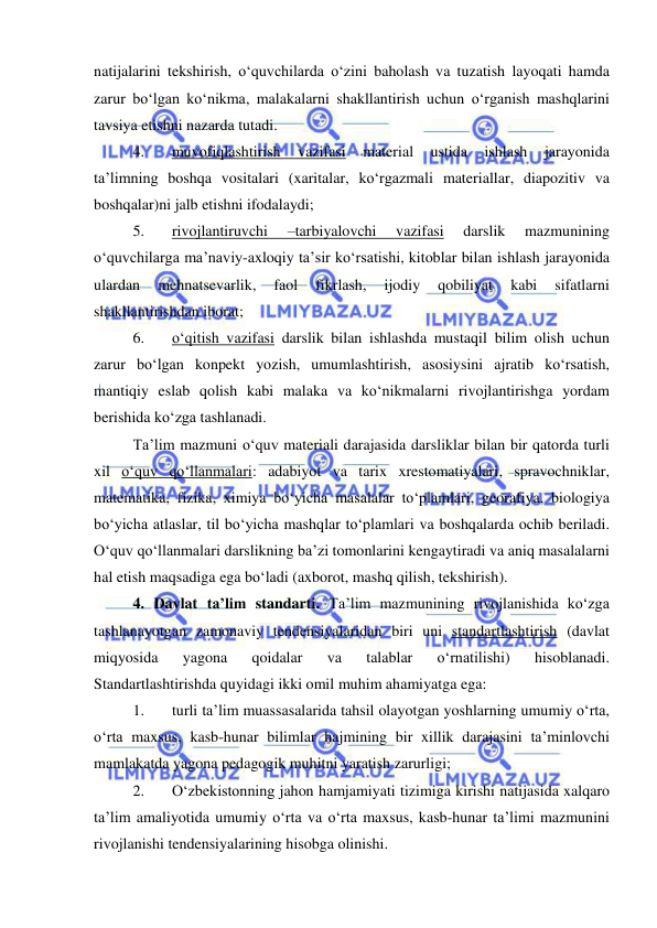  
 
natijalarini tekshirish, o‘quvchilarda o‘zini baholash va tuzatish layoqati hamda 
zarur bo‘lgan ko‘nikma, malakalarni shakllantirish uchun o‘rganish mashqlarini 
tavsiya etishni nazarda tutadi. 
4. 
muvofiqlashtirish 
vazifasi 
material 
ustida 
ishlash 
jarayonida 
ta’limning boshqa vositalari (xaritalar, ko‘rgazmali materiallar, diapozitiv va 
boshqalar)ni jalb etishni ifodalaydi; 
5. 
rivojlantiruvchi 
–tarbiyalovchi 
vazifasi 
darslik 
mazmunining 
o‘quvchilarga ma’naviy-axloqiy ta’sir ko‘rsatishi, kitoblar bilan ishlash jarayonida 
ulardan 
mehnatsevarlik, 
faol 
fikrlash, 
ijodiy 
qobiliyat 
kabi 
sifatlarni 
shakllantirishdan iborat; 
6. 
o‘qitish vazifasi darslik bilan ishlashda mustaqil bilim olish uchun 
zarur bo‘lgan konpekt yozish, umumlashtirish, asosiysini ajratib ko‘rsatish, 
mantiqiy eslab qolish kabi malaka va ko‘nikmalarni rivojlantirishga yordam 
berishida ko‘zga tashlanadi. 
Ta’lim mazmuni o‘quv materiali darajasida darsliklar bilan bir qatorda turli 
xil o‘quv qo‘llanmalari: adabiyot va tarix xrestomatiyalari, spravochniklar, 
matematika, fizika, ximiya bo‘yicha masalalar to‘plamlari, georafiya, biologiya 
bo‘yicha atlaslar, til bo‘yicha mashqlar to‘plamlari va boshqalarda ochib beriladi. 
O‘quv qo‘llanmalari darslikning ba’zi tomonlarini kengaytiradi va aniq masalalarni 
hal etish maqsadiga ega bo‘ladi (axborot, mashq qilish, tekshirish). 
4. Davlat ta’lim standarti. Ta’lim mazmunining rivojlanishida ko‘zga 
tashlanayotgan zamonaviy tendensiyalaridan biri uni standartlashtirish (davlat 
miqyosida 
yagona 
qoidalar 
va 
talablar 
o‘rnatilishi) 
hisoblanadi. 
Standartlashtirishda quyidagi ikki omil muhim ahamiyatga ega: 
1. 
turli ta’lim muassasalarida tahsil olayotgan yoshlarning umumiy o‘rta, 
o‘rta maxsus, kasb-hunar bilimlar hajmining bir xillik darajasini ta’minlovchi 
mamlakatda yagona pedagogik muhitni yaratish zarurligi; 
2. 
O‘zbekistonning jahon hamjamiyati tizimiga kirishi natijasida xalqaro 
ta’lim amaliyotida umumiy o‘rta va o‘rta maxsus, kasb-hunar ta’limi mazmunini 
rivojlanishi tendensiyalarining hisobga olinishi. 
