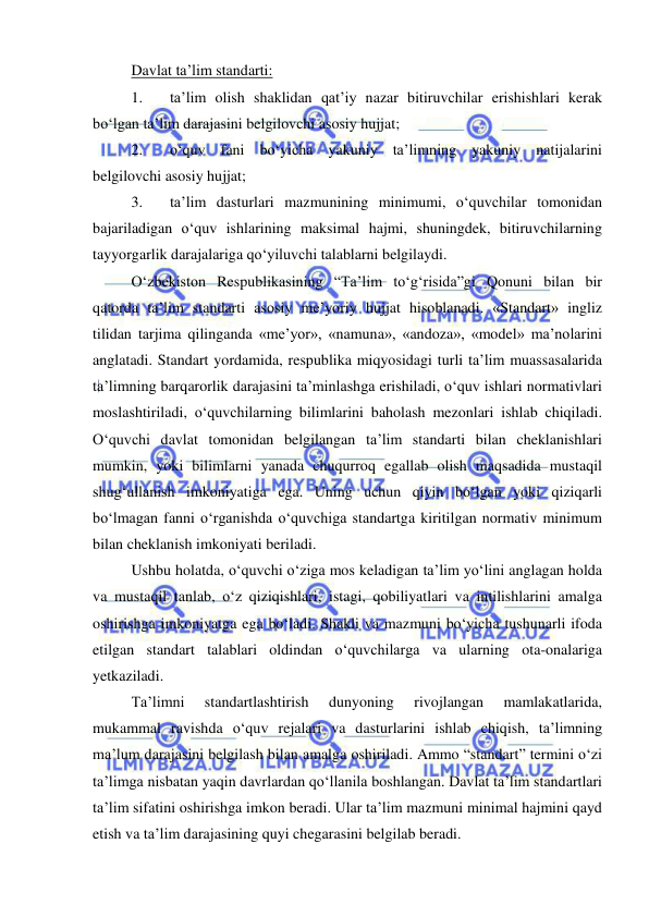  
 
Davlat ta’lim standarti:  
 
1. 
ta’lim olish shaklidan qat’iy nazar bitiruvchilar erishishlari kerak 
bo‘lgan ta’lim darajasini belgilovchi asosiy hujjat; 
2. 
o‘quv fani bo‘yicha yakuniy ta’limning yakuniy natijalarini 
belgilovchi asosiy hujjat; 
3. 
ta’lim dasturlari mazmunining minimumi, o‘quvchilar tomonidan 
bajariladigan o‘quv ishlarining maksimal hajmi, shuningdek, bitiruvchilarning 
tayyorgarlik darajalariga qo‘yiluvchi talablarni belgilaydi. 
O‘zbekiston Respublikasining “Ta’lim to‘g‘risida”gi Qonuni bilan bir 
qatorda ta’lim standarti asosiy me’yoriy hujjat hisoblanadi. «Standart» ingliz 
tilidan tarjima qilinganda «me’yor», «namuna», «andoza», «model» ma’nolarini 
anglatadi. Standart yordamida, respublika miqyosidagi turli ta’lim muassasalarida 
ta’limning barqarorlik darajasini ta’minlashga erishiladi, o‘quv ishlari normativlari 
moslashtiriladi, o‘quvchilarning bilimlarini baholash mezonlari ishlab chiqiladi. 
O‘quvchi davlat tomonidan belgilangan ta’lim standarti bilan cheklanishlari 
mumkin, yoki bilimlarni yanada chuqurroq egallab olish maqsadida mustaqil 
shug‘ullanish imkoniyatiga ega. Uning uchun qiyin bo‘lgan yoki qiziqarli 
bo‘lmagan fanni o‘rganishda o‘quvchiga standartga kiritilgan normativ minimum 
bilan cheklanish imkoniyati beriladi. 
Ushbu holatda, o‘quvchi o‘ziga mos keladigan ta’lim yo‘lini anglagan holda 
va mustaqil tanlab, o‘z qiziqishlari, istagi, qobiliyatlari va intilishlarini amalga 
oshirishga imkoniyatga ega bo‘ladi. Shakli va mazmuni bo‘yicha tushunarli ifoda 
etilgan standart talablari oldindan o‘quvchilarga va ularning ota-onalariga 
yetkaziladi. 
Ta’limni 
standartlashtirish 
dunyoning 
rivojlangan 
mamlakatlarida, 
mukammal ravishda o‘quv rejalari va dasturlarini ishlab chiqish, ta’limning 
ma’lum darajasini belgilash bilan amalga oshiriladi. Ammo “standart” termini o‘zi 
ta’limga nisbatan yaqin davrlardan qo‘llanila boshlangan. Davlat ta’lim standartlari 
ta’lim sifatini oshirishga imkon beradi. Ular ta’lim mazmuni minimal hajmini qayd 
etish va ta’lim darajasining quyi chegarasini belgilab beradi. 
