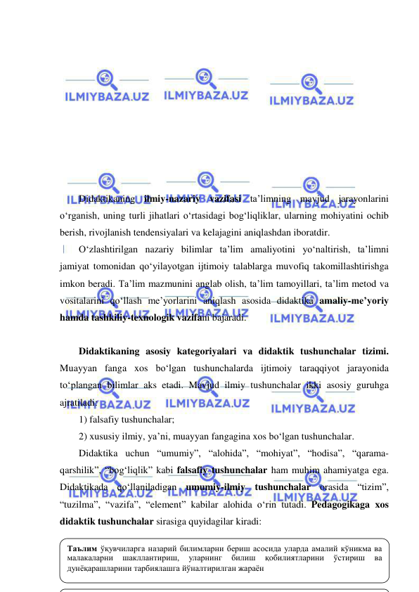  
 
 
 
 
 
 
 
 
 
 
Didaktikaning ilmiy-nazariy vazifasi ta’limning mavjud jarayonlarini 
o‘rganish, uning turli jihatlari o‘rtasidagi bog‘liqliklar, ularning mohiyatini ochib 
berish, rivojlanish tendensiyalari va kelajagini aniqlashdan iboratdir. 
O‘zlashtirilgan nazariy bilimlar ta’lim amaliyotini yo‘naltirish, ta’limni 
jamiyat tomonidan qo‘yilayotgan ijtimoiy talablarga muvofiq takomillashtirishga 
imkon beradi. Ta’lim mazmunini anglab olish, ta’lim tamoyillari, ta’lim metod va 
vositalarini qo‘llash me’yorlarini aniqlash asosida didaktika amaliy-me’yoriy 
hamda tashkiliy-texnologik vazifani bajaradi.  
 
Didaktikaning asosiy kategoriyalari va didaktik tushunchalar tizimi. 
Muayyan fanga xos bo‘lgan tushunchalarda ijtimoiy taraqqiyot jarayonida 
to‘plangan bilimlar aks etadi. Mavjud ilmiy tushunchalar ikki asosiy guruhga 
ajratiladi:  
1) falsafiy tushunchalar;  
2) xususiy ilmiy, ya’ni, muayyan fangagina xos bo‘lgan tushunchalar. 
Didaktika uchun “umumiy”, “alohida”, “mohiyat”, “hodisa”, “qarama-
qarshilik”, “bog‘liqlik” kabi falsafiy tushunchalar ham muhim ahamiyatga ega. 
Didaktikada qo‘llaniladigan umumiy-ilmiy tushunchalar orasida “tizim”, 
“tuzilma”, “vazifa”, “element” kabilar alohida o‘rin tutadi. Pedagogikaga xos 
didaktik tushunchalar sirasiga quyidagilar kiradi:  
 
Таълим ўқувчиларга назарий билимларни бериш асосида уларда амалий кўникма ва 
малакаларни 
шакллантириш, 
уларнинг 
билиш 
қобилиятларини 
ўстириш 
ва 
дунёқарашларини тарбиялашга йўналтирилган жараён 
