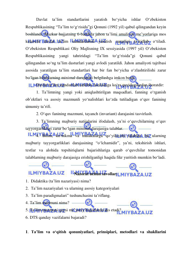  
 
Davlat 
ta’lim 
standartlarini 
yaratish 
bo‘yicha 
ishlar 
O‘zbekiston 
Respublikasining “Ta’lim to‘g‘risida”gi Qonuni (1992 yil) qabul qilingandan keyin 
boshlandi. Mazkur hujjatning 6-bandida jahon ta’limi amaliyoti me’yorlariga mos 
keluvchi davlat ta’lim standartlarini yaratish zarurligi ta’kidlab o‘tiladi. 
O‘zbekiston Respublikasi Oliy Majlisning IX sessiyasida (1997 yil) O‘zbekiston 
Respublikasining yangi tahriridagi 
“Ta’lim to‘g‘risida”gi Qonuni qabul 
qilingandan so‘ng ta’lim dasturlari yangi avlodi yaratildi. Jahon amaliyoti tajribasi 
asosida yaratilgan ta’lim standartlari har bir fan bo‘yicha o‘zlashtirilishi zarur 
bo‘lgan bilimlarning minimal darajasini belgilashga imkon berdi. 
Davlat ta’lim standartlari tarkibiy tuzilishiga ko‘ra quyidagilardan iboratdir: 
1. Ta’limning yangi yoki aniqlashtirilgan maqsadlari, fanning o‘rganish 
ob’ektlari va asosiy mazmunli yo‘nalishlari ko‘zda tutiladigan o‘quv fanining 
umumiy ta’rifi. 
2. O‘quv fanining mazmuni, tayanch (invariant) darajasini tasvirlash. 
3. Ta’limning majburiy natijalarini ifodalash, ya’ni o‘quvchilarning o‘quv 
tayyorgarliklari zarur bo‘lgan minimal darajasiga talablar. 
4. Bilim, ko‘nikma va malakalarga qo‘yiluvchi talablar, bu ularning 
majburiy tayyorgarliklari darajasining “o‘lchamidir”, ya’ni, tekshirish ishlari, 
testlar va alohida topshiriqlarni bajarishlariga qarab o‘quvchilar tomonidan 
talablarning majburiy darajasiga erishilganligi haqida fikr yuritish mumkin bo‘ladi. 
 
Nazorat uchun savollar: 
1. Didaktika (ta’lim nazariyasi) nima? 
2. Ta’lim nazariyalari va ularning asosiy kategoriyalari 
3. Ta’lim paradigmalari” tushunchasini ta’riflang. 
4. Ta’lim mazmuni nima?  
5. Ta’lim mazmuni qaysi me’yoriy hujjatlarda aks etadi? 
6. DTS qanday vazifalarni bajaradi? 
 
1. Ta’lim va o‘qitish qonuniyatlari, prinsiplari, metodlari va shakllarini 
