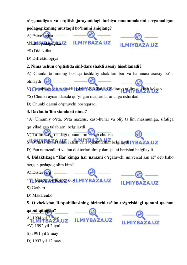  
 
o‘rganadigan va o‘qitish jarayonidagi tarbiya muammolarini o‘rganadigan 
pedagogikaning mustaqil bo‘limini aniqlang? 
A) Psixologiya 
V) Etnopedagogika 
*S) Didaktika 
D) Diffektologiya 
2. Nima uchun o‘qitishda sinf-dars shakli asosiy hisoblanadi? 
A) Chunki ta’limning boshqa tashkiliy shakllari bor va hammasi asosiy bo‘la 
olmaydi 
V) Chunki sinf-dars shakli qolgan shakllardan oldinroq ta’limga kirib kelgan 
*S) Chunki aynan darsda qo‘yilgan maqsadlar amalga oshiriladi 
D) Chunki darsni o‘qituvchi boshqaradi 
3. Davlat ta’lim standarti nima? 
*A) Umumiy o‘rta, o‘rta maxsus, kasb-hunar va oliy ta’lim mazmuniga, sifatiga 
qo‘yiladigan talablarni belgilaydi 
V) Ta’lim to‘g‘risidagi qonunlarni ishlab chiqish 
S) O‘rta ta’limni tashkil etish va rivojlantirishni belgilaydi 
D) Fan nomzodlari va fan doktorlari ilmiy darajasini berishni belgilaydi 
4. Didaktikaga “Har kimga har narsani o‘rgatuvchi universal san’at” deb baho 
bergan pedagog olim kim? 
A) Disterverg 
*V) Yan Amos Komenskiy 
S) Gerbart 
D) Makarenko 
5. O‘zbekiston Respublikasining birinchi ta’lim to‘g‘risidagi qonuni qachon 
qabul qilingan? 
A) 1994 yil 2 may 
*V) 1992 yil 2 iyul 
S) 1991 yil 2 may 
D) 1997 yil 12 may 
