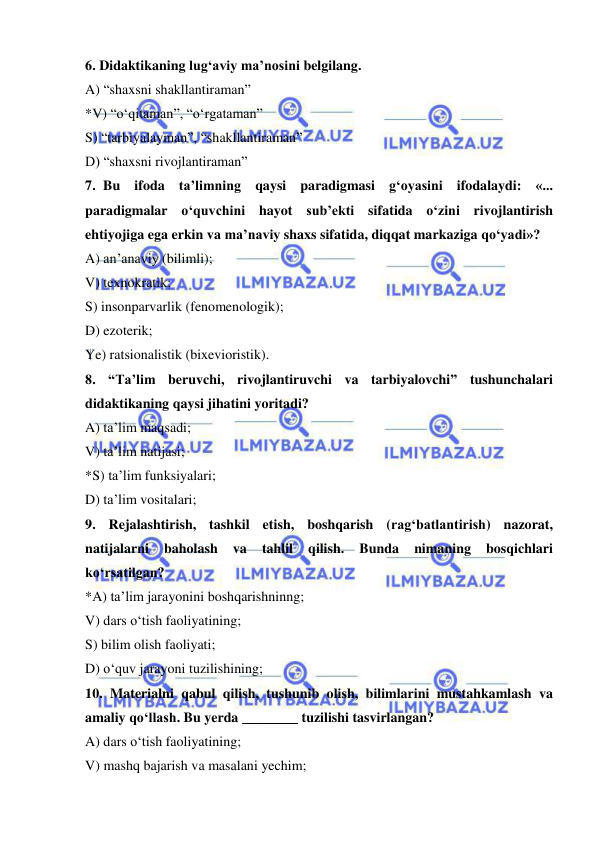  
 
6. Didaktikaning lug‘aviy ma’nosini belgilang. 
A) “shaxsni shakllantiraman” 
*V) “o‘qitaman”, “o‘rgataman” 
S) “tarbiyalayman”, “shakllantiraman” 
D) “shaxsni rivojlantiraman” 
7. Bu ifoda ta’limning qaysi paradigmasi g‘oyasini ifodalaydi: «... 
paradigmalar o‘quvchini hayot sub’ekti sifatida o‘zini rivojlantirish 
ehtiyojiga ega erkin va ma’naviy shaxs sifatida, diqqat markaziga qo‘yadi»? 
A) an’anaviy (bilimli); 
V) texnokratik; 
S) insonparvarlik (fenomenologik); 
D) ezoterik; 
 
Ye) ratsionalistik (bixevioristik). 
8. “Ta’lim beruvchi, rivojlantiruvchi va tarbiyalovchi” tushunchalari 
didaktikaning qaysi jihatini yoritadi? 
A) ta’lim maqsadi; 
V) ta’lim natijasi; 
*S) ta’lim funksiyalari; 
D) ta’lim vositalari; 
9. Rejalashtirish, tashkil etish, boshqarish (rag‘batlantirish) nazorat, 
natijalarni 
baholash 
va 
tahlil 
qilish. 
Bunda 
nimaning 
bosqichlari 
ko‘rsatilgan? 
*A) ta’lim jarayonini boshqarishninng; 
V) dars o‘tish faoliyatining; 
S) bilim olish faoliyati; 
D) o‘quv jarayoni tuzilishining; 
10. Materialni qabul qilish, tushunib olish, bilimlarini mustahkamlash va 
amaliy qo‘llash. Bu yerda ________ tuzilishi tasvirlangan? 
A) dars o‘tish faoliyatining; 
V) mashq bajarish va masalani yechim; 

