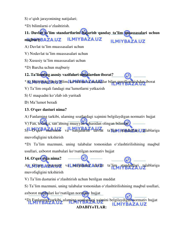  
 
S) o‘qish jarayonining natijalari; 
*D) bilimlarni o‘zlashtirish. 
11. Davlat ta’lim standartlarini bajarish qanday ta’lim muassasalari uchun 
majburiy 
A) Davlat ta’lim muassasalari uchun 
V) Nodavlat ta’lim muassasalari uchun 
S) Xususiy ta’lim muassasalari uchun 
*D) Barcha uchun majburiy 
12. Ta’limning asosiy vazifalari nimalardan iborat? 
*A) Shaxsning ilmiy bilim, ko‘nikma va malakalar bilan qurollantirishdan iborat 
V) Ta’lim orqali fandagi ma’lumotlarni yetkazish 
S) U maqsadni ko‘zlab ish yuritadi 
D) Ma’lumot beradi 
13. O‘quv dasturi nima? 
A) Fanlarning tarkibi, ularning soatlardagi xajmini belgilaydigan normativ hujjat 
V) Fan, texnika, san’atning muayyan sohasidan olingan bilimlar 
S) O‘quv mazmuni va natijalarini davlat ta’lim standartlari talablariga 
muvofiqligini tekshirish 
*D) Ta’lim mazmuni, uning talabalar tomonidan o‘zlashtirilishining maqbul 
usullari, axborot manbalari ko‘rsatilgan normativ hujjat 
14. O‘quv reja nima? 
A) O‘quv mazmuni va natijalarini davlat ta’lim standartlari talablariga 
muvofiqligini tekshirish 
V) Ta’lim dasturini o‘zlashtirish uchun berilgan muddat 
S) Ta’lim mazmuni, uning talabalar tomonidan o‘zlashtirilishining maqbul usullari, 
axborot manbalari ko‘rsatilgan normativ hujjat 
*D) Fanlarning tarkibi, ularning soatlardagi xajmini belgilaydigan normativ hujjat 
ADABIYoTLAR: 
