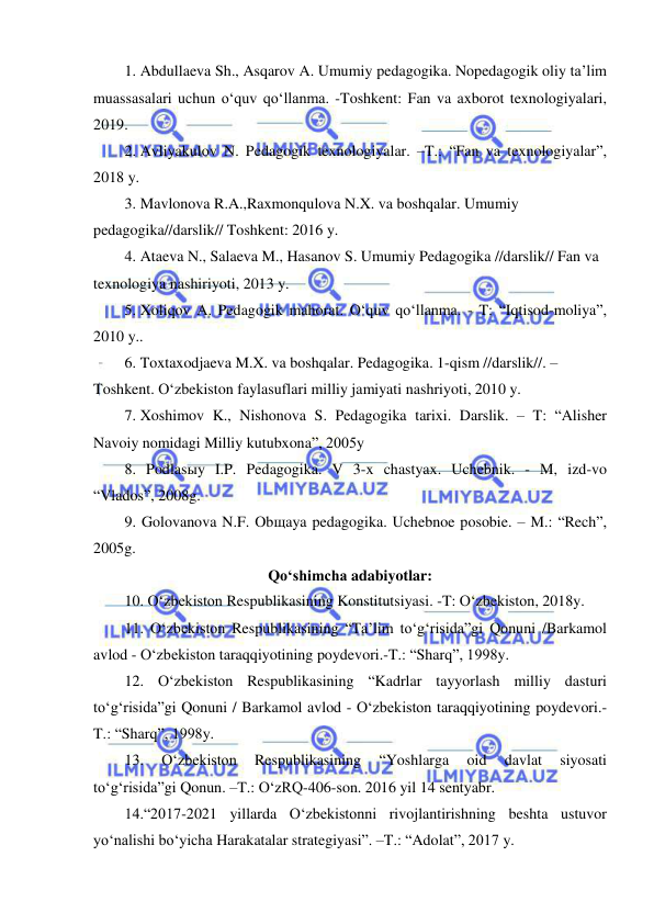  
 
1. Abdullaeva Sh., Asqarov A. Umumiy pedagogika. Nopedagogik oliy ta’lim 
muassasalari uchun o‘quv qo‘llanma. -Toshkent: Fan va axborot texnologiyalari, 
2019.  
2. Avliyakulov N. Pedagogik texnologiyalar. –T.: “Fan va texnologiyalar”, 
2018 y. 
3. Mavlonova R.A.,Raxmonqulova N.X. va boshqalar. Umumiy 
pedagogika//darslik// Toshkent: 2016 y.  
4. Ataeva N., Salaeva M., Hasanov S. Umumiy Pedagogika //darslik// Fan va 
texnologiya nashiriyoti, 2013 y. 
5. Xoliqov A. Pedagogik mahorat. O‘quv qo‘llanma. - T: “Iqtisod-moliya”, 
2010 y.. 
6. Toxtaxodjaeva M.X. va boshqalar. Pedagogika. 1-qism //darslik//. – 
Toshkent. O‘zbekiston faylasuflari milliy jamiyati nashriyoti, 2010 y.  
7. Xoshimov K., Nishonova S. Pedagogika tarixi. Darslik. – T: “Alisher 
Navoiy nomidagi Milliy kutubxona”, 2005y 
8. Podlasыy I.P. Pedagogika. V 3-x chastyax. Uchebnik. - M, izd-vo 
“Vlados”, 2008g. 
9. Golovanova N.F. Obщaya pedagogika. Uchebnoe posobie. – M.: “Rech”, 
2005g.  
Qo‘shimcha adabiyotlar: 
10. O‘zbekiston Respublikasining Konstitutsiyasi. -T: O‘zbekiston, 2018y.  
11. O‘zbekiston Respublikasining “Ta’lim to‘g‘risida”gi Qonuni /Barkamol 
avlod - O‘zbekiston taraqqiyotining poydevori.-T.: “Sharq”, 1998y. 
12. O‘zbekiston Respublikasining “Kadrlar tayyorlash milliy dasturi 
to‘g‘risida”gi Qonuni / Barkamol avlod - O‘zbekiston taraqqiyotining poydevori.-
T.: “Sharq”, 1998y. 
13. 
O‘zbekiston 
Respublikasining 
“Yoshlarga 
oid 
davlat 
siyosati 
to‘g‘risida”gi Qonun. –T.: O‘zRQ-406-son. 2016 yil 14 sentyabr. 
14.“2017-2021 yillarda O‘zbekistonni rivojlantirishning beshta ustuvor 
yo‘nalishi bo‘yicha Harakatalar strategiyasi”. –T.: “Adolat”, 2017 y. 
