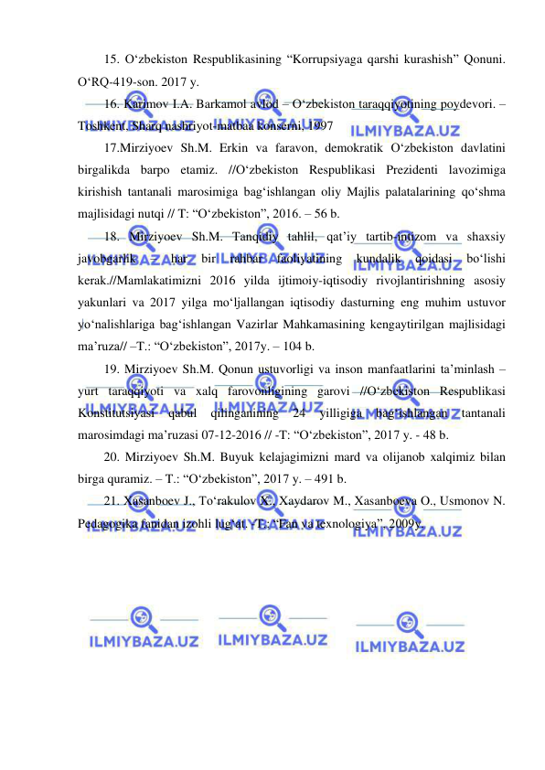  
 
15. O‘zbekiston Respublikasining “Korrupsiyaga qarshi kurashish” Qonuni. 
O‘RQ-419-son. 2017 y.  
16. Karimov I.A. Barkamol avlod – O‘zbekiston taraqqiyotining poydevori. – 
Toshkent, Sharq nashriyot-matbaa konserni, 1997 
17.Mirziyoev Sh.M. Erkin va faravon, demokratik O‘zbekiston davlatini 
birgalikda barpo etamiz. //O‘zbekiston Respublikasi Prezidenti lavozimiga 
kirishish tantanali marosimiga bag‘ishlangan oliy Majlis palatalarining qo‘shma 
majlisidagi nutqi // T: “O‘zbekiston”, 2016. – 56 b. 
18. Mirziyoev Sh.M. Tanqidiy tahlil, qat’iy tartib-intizom va shaxsiy 
javobgarlik 
– 
har 
bir 
rahbar 
faoliyatining 
kundalik 
qoidasi 
bo‘lishi 
kerak.//Mamlakatimizni 2016 yilda ijtimoiy-iqtisodiy rivojlantirishning asosiy 
yakunlari va 2017 yilga mo‘ljallangan iqtisodiy dasturning eng muhim ustuvor 
yo‘nalishlariga bag‘ishlangan Vazirlar Mahkamasining kengaytirilgan majlisidagi 
ma’ruza// –T.: “O‘zbekiston”, 2017y. – 104 b. 
19. Mirziyoev Sh.M. Qonun ustuvorligi va inson manfaatlarini ta’minlash – 
yurt taraqqiyoti va xalq farovonligining garovi //O‘zbekiston Respublikasi 
Konstitutsiyasi 
qabul 
qilinganining 
24 
yilligiga 
bag‘ishlangan 
tantanali 
marosimdagi ma’ruzasi 07-12-2016 // -T: “O‘zbekiston”, 2017 y. - 48 b. 
20. Mirziyoev Sh.M. Buyuk kelajagimizni mard va olijanob xalqimiz bilan 
birga quramiz. – T.: “O‘zbekiston”, 2017 y. – 491 b. 
21. Xasanboev J., To‘rakulov X., Xaydarov M., Xasanboeva O., Usmonov N. 
Pedagogika fanidan izohli lug‘at. -T.: “Fan va texnologiya”, 2009y. 
 
 
 
