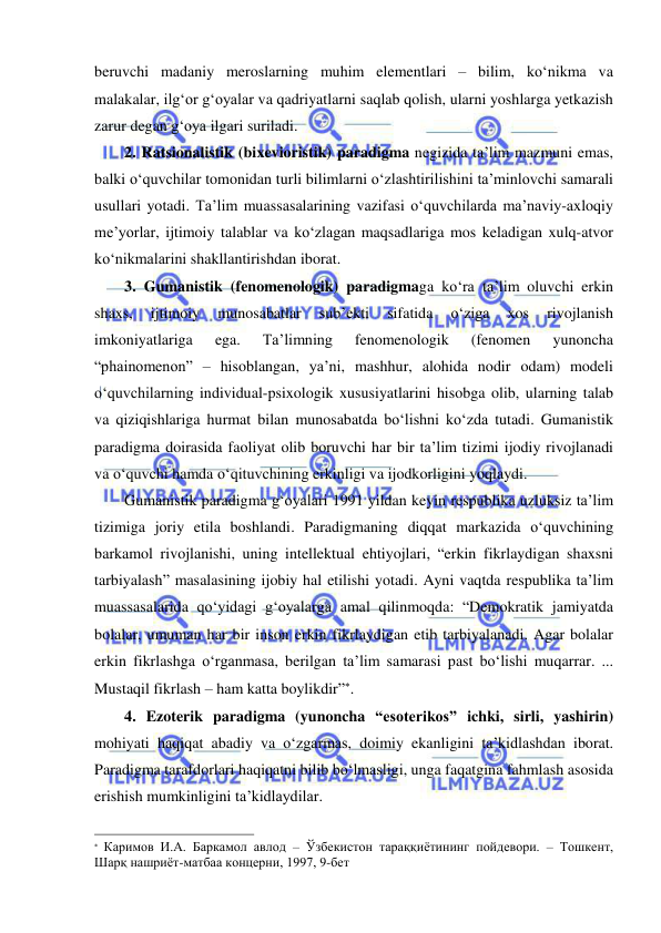  
 
beruvchi madaniy meroslarning muhim elementlari – bilim, ko‘nikma va 
malakalar, ilg‘or g‘oyalar va qadriyatlarni saqlab qolish, ularni yoshlarga yetkazish 
zarur degan g‘oya ilgari suriladi. 
2. Ratsionalistik (bixevioristik) paradigma negizida ta’lim mazmuni emas, 
balki o‘quvchilar tomonidan turli bilimlarni o‘zlashtirilishini ta’minlovchi samarali 
usullari yotadi. Ta’lim muassasalarining vazifasi o‘quvchilarda ma’naviy-axloqiy 
me’yorlar, ijtimoiy talablar va ko‘zlagan maqsadlariga mos keladigan xulq-atvor 
ko‘nikmalarini shakllantirishdan iborat.  
3. Gumanistik (fenomenologik) paradigmaga ko‘ra ta’lim oluvchi erkin 
shaxs, 
ijtimoiy 
munosabatlar 
sub’ekti 
sifatida 
o‘ziga 
xos 
rivojlanish 
imkoniyatlariga 
ega. 
Ta’limning 
fenomenologik 
(fenomen 
yunoncha 
“phainomenon” – hisoblangan, ya’ni, mashhur, alohida nodir odam) modeli 
o‘quvchilarning individual-psixologik xususiyatlarini hisobga olib, ularning talab 
va qiziqishlariga hurmat bilan munosabatda bo‘lishni ko‘zda tutadi. Gumanistik 
paradigma doirasida faoliyat olib boruvchi har bir ta’lim tizimi ijodiy rivojlanadi 
va o‘quvchi hamda o‘qituvchining erkinligi va ijodkorligini yoqlaydi. 
Gumanistik paradigma g‘oyalari 1991 yildan keyin respublika uzluksiz ta’lim 
tizimiga joriy etila boshlandi. Paradigmaning diqqat markazida o‘quvchining 
barkamol rivojlanishi, uning intellektual ehtiyojlari, “erkin fikrlaydigan shaxsni 
tarbiyalash” masalasining ijobiy hal etilishi yotadi. Ayni vaqtda respublika ta’lim 
muassasalarida qo‘yidagi g‘oyalarga amal qilinmoqda: “Demokratik jamiyatda 
bolalar, umuman har bir inson erkin fikrlaydigan etib tarbiyalanadi. Agar bolalar 
erkin fikrlashga o‘rganmasa, berilgan ta’lim samarasi past bo‘lishi muqarrar. ... 
Mustaqil fikrlash – ham katta boylikdir”. 
4. Ezoterik paradigma (yunoncha “esoterikos” ichki, sirli, yashirin) 
mohiyati haqiqat abadiy va o‘zgarmas, doimiy ekanligini ta’kidlashdan iborat. 
Paradigma tarafdorlari haqiqatni bilib bo‘lmasligi, unga faqatgina fahmlash asosida 
erishish mumkinligini ta’kidlaydilar.  
                                                                 
 Каримов И.А. Баркамол авлод – Ўзбекистон тараққиётининг пойдевори. – Тошкент, 
Шарқ нашриёт-матбаа концерни, 1997, 9-бет 
