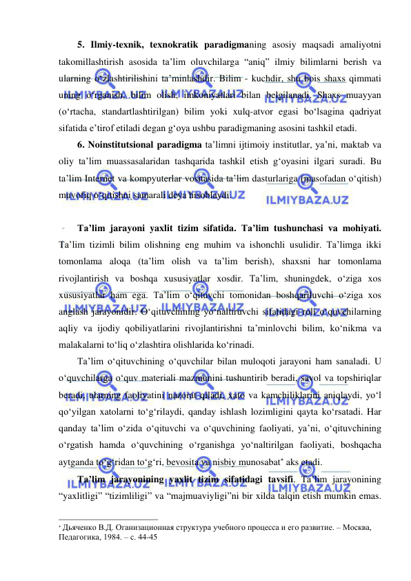  
 
5. Ilmiy-texnik, texnokratik paradigmaning asosiy maqsadi amaliyotni 
takomillashtirish asosida ta’lim oluvchilarga “aniq” ilmiy bilimlarni berish va 
ularning o‘zlashtirilishini ta’minlashdir. Bilim - kuchdir, shu bois shaxs qimmati 
uning o‘rganish, bilim olish, imkoniyatlari bilan belgilanadi. Shaxs muayyan 
(o‘rtacha, standartlashtirilgan) bilim yoki xulq-atvor egasi bo‘lsagina qadriyat 
sifatida e’tirof etiladi degan g‘oya ushbu paradigmaning asosini tashkil etadi. 
6. Noinstitutsional paradigma ta’limni ijtimoiy institutlar, ya’ni, maktab va 
oliy ta’lim muassasalaridan tashqarida tashkil etish g‘oyasini ilgari suradi. Bu 
ta’lim Internet va kompyuterlar vositasida ta’lim dasturlariga (masofadan o‘qitish) 
muvofiq o‘qitishni samarali deya hisoblaydi. 
 
Ta’lim jarayoni yaxlit tizim sifatida. Ta’lim tushunchasi va mohiyati. 
Ta’lim tizimli bilim olishning eng muhim va ishonchli usulidir. Ta’limga ikki 
tomonlama aloqa (ta’lim olish va ta’lim berish), shaxsni har tomonlama 
rivojlantirish va boshqa xususiyatlar xosdir. Ta’lim, shuningdek, o‘ziga xos 
xususiyatlar ham ega. Ta’lim o‘qituvchi tomonidan boshqariluvchi o‘ziga xos 
anglash jarayonidir. O‘qituvchining yo‘naltiruvchi sifatidagi roli o‘quvchilarning 
aqliy va ijodiy qobiliyatlarini rivojlantirishni ta’minlovchi bilim, ko‘nikma va 
malakalarni to‘liq o‘zlashtira olishlarida ko‘rinadi. 
Ta’lim o‘qituvchining o‘quvchilar bilan muloqoti jarayoni ham sanaladi. U 
o‘quvchilarga o‘quv materiali mazmunini tushuntirib beradi, savol va topshiriqlar 
beradi, ularning faoliyatini nazorat qiladi, xato va kamchiliklarini aniqlaydi, yo‘l 
qo‘yilgan xatolarni to‘g‘rilaydi, qanday ishlash lozimligini qayta ko‘rsatadi. Har 
qanday ta’lim o‘zida o‘qituvchi va o‘quvchining faoliyati, ya’ni, o‘qituvchining 
o‘rgatish hamda o‘quvchining o‘rganishga yo‘naltirilgan faoliyati, boshqacha 
aytganda to‘g‘ridan to‘g‘ri, bevosita va nisbiy munosabat aks etadi. 
Ta’lim jarayonining yaxlit tizim sifatidagi tavsifi. Ta’lim jarayonining 
“yaxlitligi” “tizimliligi” va “majmuaviyligi”ni bir xilda talqin etish mumkin emas. 
                                                                 
 Дьяченко В.Д. Оганизационная структура учебного процесса и его развитие. – Москва, 
Педагогика, 1984. – с. 44-45 
