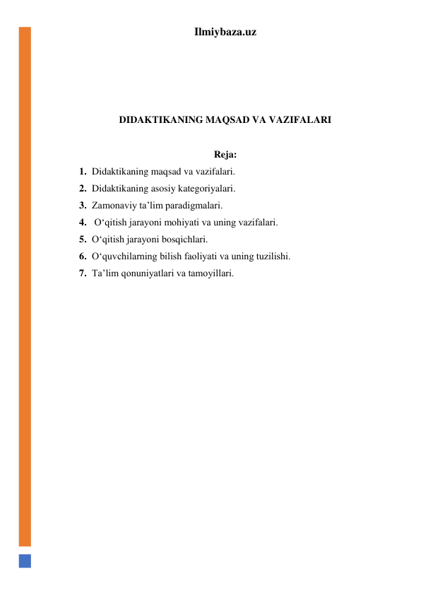 Ilmiybaza.uz 
 
 
 
 
DIDAKTIKANING MAQSAD VA VAZIFALARI 
 
Reja: 
1. Didaktikaning maqsad va vazifalari. 
2. Didaktikaning asosiy kategoriyalari. 
3. Zamonaviy ta’lim paradigmalari. 
4.  O‘qitish jarayoni mohiyati va uning vazifalari. 
5. O‘qitish jarayoni bosqichlari. 
6. O‘quvchilarning bilish faoliyati va uning tuzilishi. 
7. Ta’lim qonuniyatlari va tamoyillari. 
 
 
 
 
 
 
 
 
 
 
 
 
 
 
 
 
