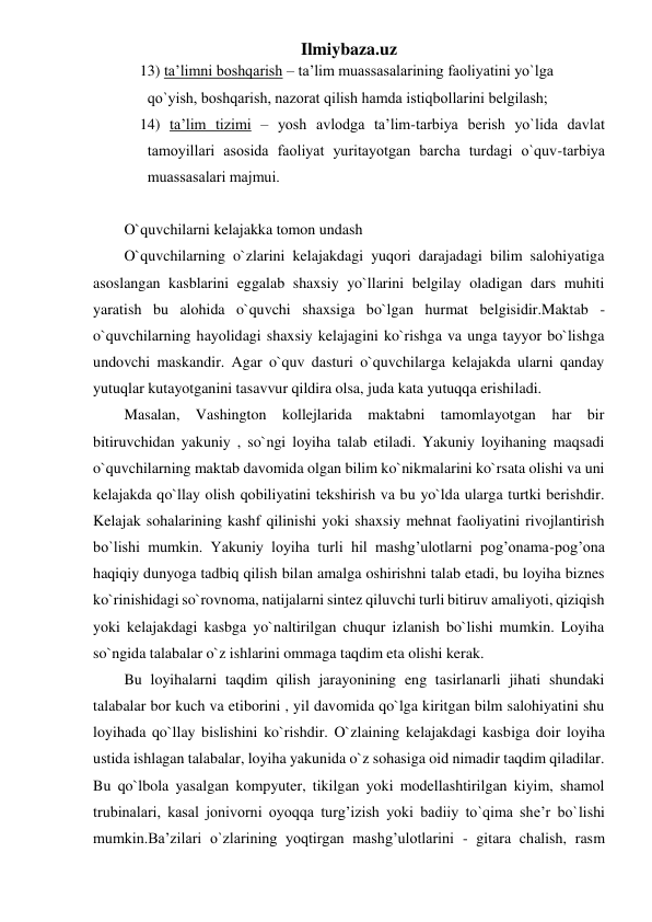 Ilmiybaza.uz 
13) tа’limni bоshqаrish – tа’lim muаssаsаlаrining fаоliyatini yo`lgа 
qo`yish, bоshqаrish, nаzоrаt qilish hаmdа istiqbоllаrini belgilаsh; 
14) tа’lim tizimi – yosh аvlоdgа tа’lim-tаrbiya berish yo`lidа dаvlаt 
tаmоyillаri аsоsidа fаоliyat yuritаyotgаn bаrchа turdаgi o`quv-tаrbiya 
muаssаsаlаri mаjmui. 
 
O`quvchilarni kelajakka tomon undash 
O`quvchilarning o`zlarini kelajakdagi yuqori darajadagi bilim salohiyatiga 
asoslangan kasblarini eggalab shaxsiy yo`llarini belgilay oladigan dars muhiti 
yaratish bu alohida o`quvchi shaxsiga bo`lgan hurmat belgisidir.Maktab -
o`quvchilarning hayolidagi shaxsiy kelajagini ko`rishga va unga tayyor bo`lishga 
undovchi maskandir. Agar o`quv dasturi o`quvchilarga kelajakda ularni qanday 
yutuqlar kutayotganini tasavvur qildira olsa, juda kata yutuqqa erishiladi.  
Masalan, Vashington kollejlarida maktabni tamomlayotgan har bir 
bitiruvchidan yakuniy , so`ngi loyiha talab etiladi. Yakuniy loyihaning maqsadi 
o`quvchilarning maktab davomida olgan bilim ko`nikmalarini ko`rsata olishi va uni 
kelajakda qo`llay olish qobiliyatini tekshirish va bu yo`lda ularga turtki berishdir. 
Kelajak sohalarining kashf qilinishi yoki shaxsiy mehnat faoliyatini rivojlantirish 
bo`lishi mumkin. Yakuniy loyiha turli hil mashg’ulotlarni pog’onama-pog’ona 
haqiqiy dunyoga tadbiq qilish bilan amalga oshirishni talab etadi, bu loyiha biznes 
ko`rinishidagi so`rovnoma, natijalarni sintez qiluvchi turli bitiruv amaliyoti, qiziqish 
yoki kelajakdagi kasbga yo`naltirilgan chuqur izlanish bo`lishi mumkin. Loyiha 
so`ngida talabalar o`z ishlarini ommaga taqdim eta olishi kerak.  
Bu loyihalarni taqdim qilish jarayonining eng tasirlanarli jihati shundaki 
talabalar bor kuch va etiborini , yil davomida qo`lga kiritgan bilm salohiyatini shu 
loyihada qo`llay bislishini ko`rishdir. O`zlaining kelajakdagi kasbiga doir loyiha 
ustida ishlagan talabalar, loyiha yakunida o`z sohasiga oid nimadir taqdim qiladilar. 
Bu qo`lbola yasalgan kompyuter, tikilgan yoki modellashtirilgan kiyim, shamol 
trubinalari, kasal jonivorni oyoqqa turg’izish yoki badiiy to`qima she’r bo`lishi 
mumkin.Ba’zilari o`zlarining yoqtirgan mashg’ulotlarini - gitara chalish, rasm 
