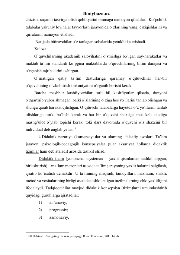 Ilmiybaza.uz 
chizish, raqamli tasvirga olish qobiliyatini ommaga namoyon qiladilar.  Ko`pchilik 
talabalar yakuniy loyihalar tayyorlash jarayonida o`zlarining yangi qiziqishlarini va 
qirralarini namoyon etishadi. 
 Natijada bitiruvchilar o`z tanlagan sohalarida yetuklikka erishadi. 
Xulosa 
O`quvchilarning akademik saloyihatini o`stirishga bo`lgan say-harakatlar va 
maktab ta’lim standardi ko`pgina maktablarda o`quvchilarning bilim darajasi va 
o`rganish tajribalarini oshirgan. 
O`rnatilgan qatiy 
ta’lim dasturlariga qaramay o`qituvchilar har-bir 
o`quvchining o`zlashtirish imkoniyatini o`rganib borishi kerak. 
Barcha mashhur kashfiyotchilar turli hil kashfiyotlar qilsada, dunyoni 
o`zgartirib yuborishmagan, balki o`zlarining o`ziga hos yo`llarini tanlab olishgan va 
shunga qarab harakat qilishgan. O`qituvchi talabalarga hayotda o`z yo`llarini tanlab 
olishlariga turtki bo`lishi kerak va har bir o`quvchi shaxsiga mos kela oladiga 
mashg’ulot o`ylab topishi kerak, toki dars davomida o`quvchi o`z shaxsini bir 
individual deb anglab yetsin.1 
4.Didаktik nаzаriya (kоnsepsiya)lаr vа ulаrning  fаlsаfiy аsоslаri. Tа’lim 
jаrаyoni psiхоlоgik-pedаgоgik kоnsepsiyalаr (ulаr аksаriyat hоllаrdа didаktik 
tizimlаr hаm deb аtаlаdi) аsоsidа tаshkil etilаdi.  
Didаktik tizim (yunоnchа «systema» – yaхlit qismlаrdаn tаshkil tоpgаn, 
birlаshtirish) – mа’lum mezоnlаri аsоsidа tа’lim jаrаyoning yaхlit hоlаtini belgilаsh, 
аjrаtib ko`rsаtish demаkdir. U tа’limning mаqsаdi, tаmоyillаri, mаzmuni, shаkli, 
metоd vа vоsitаlаrining birligi аsоsidа tаshkil etilgаn tuzilmаlаrning chki yaхlitligini 
ifоdаlаydi. Tаdqiqоtchilаr mаvjud didаktik kоnsepsiya (tizim)lаrni umumlаshtirib 
quyidаgi guruhlаrgа аjrаtаdilаr: 
1) 
аn’аnаviy; 
2) 
prоgressiv; 
3) 
zаmоnаviy. 
                                                 
1 Jeff Halstead . Navigating the new pedagogy. R and Education, 2011.140-b. 
