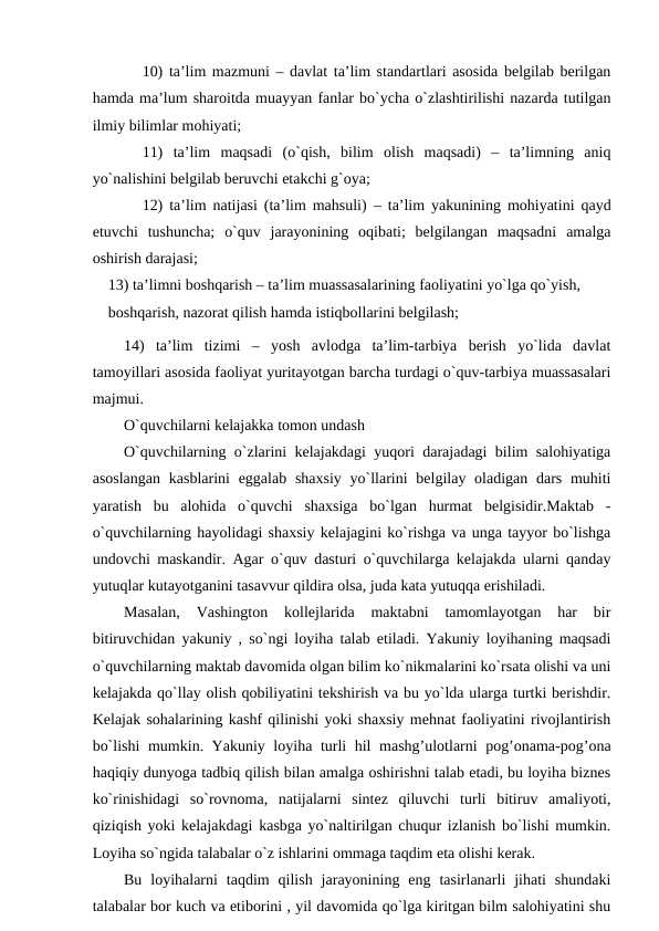 10) tа’lim mаzmuni – dаvlаt tа’lim stаndаrtlаri аsоsidа belgilаb berilgаn
hаmdа mа’lum shаrоitdа muаyyan fаnlаr bo`ychа o`zlаshtirilishi nаzаrdа tutilgаn
ilmiy bilimlаr mоhiyati;
11)  tа’lim  mаqsаdi (o`qish,  bilim  оlish  mаqsаdi)  –  tа’limning  аniq
yo`nаlishini belgilаb beruvchi etаkchi g`оya; 
12) tа’lim nаtijаsi (tа’lim mаhsuli)  – tа’lim yakunining mоhiyatini qаyd
etuvchi  tushunchа;  o`quv  jаrаyonining  оqibаti;  belgilаngаn  mаqsаdni  аmаlgа
оshirish dаrаjаsi;
13) tа’limni bоshqаrish – tа’lim muаssаsаlаrining fаоliyatini yo`lgа qo`yish, 
bоshqаrish, nаzоrаt qilish hаmdа istiqbоllаrini belgilаsh;
14)  tа’lim  tizimi  –  yosh  аvlоdgа  tа’lim-tаrbiya  berish  yo`lidа  dаvlаt
tаmоyillаri аsоsidа fаоliyat yuritаyotgаn bаrchа turdаgi o`quv-tаrbiya muаssаsаlаri
mаjmui.
O`quvchilarni kelajakka tomon undash
O`quvchilarning o`zlarini kelajakdagi yuqori darajadagi bilim salohiyatiga
asoslangan  kasblarini  eggalab  shaxsiy  yo`llarini  belgilay oladigan dars muhiti
yaratish  bu  alohida  o`quvchi  shaxsiga  bo`lgan  hurmat  belgisidir.Maktab  -
o`quvchilarning hayolidagi shaxsiy kelajagini ko`rishga va unga tayyor bo`lishga
undovchi maskandir. Agar o`quv dasturi o`quvchilarga kelajakda ularni qanday
yutuqlar kutayotganini tasavvur qildira olsa, juda kata yutuqqa erishiladi. 
Masalan,  Vashington  kollejlarida  maktabni  tamomlayotgan  har  bir
bitiruvchidan yakuniy , so`ngi loyiha talab etiladi. Yakuniy loyihaning maqsadi
o`quvchilarning maktab davomida olgan bilim ko`nikmalarini ko`rsata olishi va uni
kelajakda qo`llay olish qobiliyatini tekshirish va bu yo`lda ularga turtki berishdir.
Kelajak sohalarining kashf qilinishi yoki shaxsiy mehnat faoliyatini rivojlantirish
bo`lishi  mumkin. Yakuniy loyiha turli hil mashg’ulotlarni pog’onama-pog’ona
haqiqiy dunyoga tadbiq qilish bilan amalga oshirishni talab etadi, bu loyiha biznes
ko`rinishidagi  so`rovnoma,  natijalarni  sintez  qiluvchi  turli  bitiruv  amaliyoti,
qiziqish yoki kelajakdagi kasbga yo`naltirilgan chuqur izlanish bo`lishi mumkin.
Loyiha so`ngida talabalar o`z ishlarini ommaga taqdim eta olishi kerak. 
Bu  loyihalarni  taqdim  qilish  jarayonining  eng  tasirlanarli  jihati  shundaki
talabalar bor kuch va etiborini , yil davomida qo`lga kiritgan bilm salohiyatini shu
