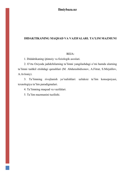 Ilmiybaza.uz 
 
 
 
 
DIDAKTIKANING MAQSAD VA VAZIFALARI. TA’LIM MAZMUNI 
 
 
REJA: 
1. Didaktikaning ijtimoiy va fiziologik asoslari.  
2. O’rta Osiyoda jadidchilarning ta’limni yangilashdagi o’rni hamda ularning 
ta’limni tashkil etishdagi qarashlari (M. Abdurashidxonov, A.Fitrat, S.Mirjalilov, 
A.Avloniy).  
3. Ta’limning rivojlanish yo’nalishlari: uzluksiz ta’lim konsepsiyasi, 
texnologiya ta’lim paradigmalari. 
4. Ta’limning maqsad va vazifalari.  
5. Ta’lim mazmunini tuzilishi. 
 
 
 
 
 
 
 
 
 
 
 
 
 
