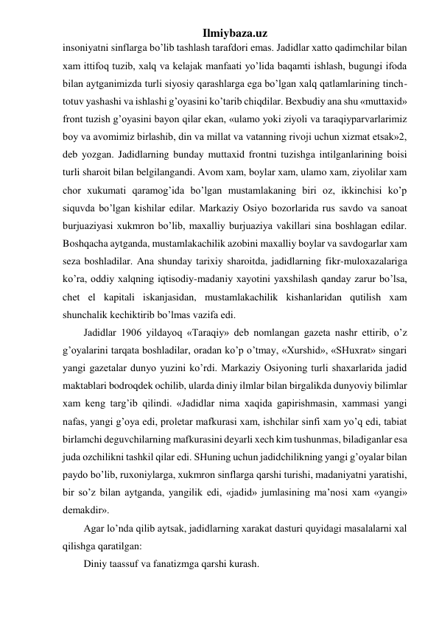 Ilmiybaza.uz 
insoniyatni sinflarga bo’lib tashlash tarafdori emas. Jadidlar xatto qadimchilar bilan 
xam ittifoq tuzib, xalq va kelajak manfaati yo’lida baqamti ishlash, bugungi ifoda 
bilan aytganimizda turli siyosiy qarashlarga ega bo’lgan xalq qatlamlarining tinch-
totuv yashashi va ishlashi g’oyasini ko’tarib chiqdilar. Bexbudiy ana shu «muttaxid» 
front tuzish g’oyasini bayon qilar ekan, «ulamo yoki ziyoli va taraqiyparvarlarimiz 
boy va avomimiz birlashib, din va millat va vatanning rivoji uchun xizmat etsak»2, 
deb yozgan. Jadidlarning bunday muttaxid frontni tuzishga intilganlarining boisi 
turli sharoit bilan belgilangandi. Avom xam, boylar xam, ulamo xam, ziyolilar xam 
chor xukumati qaramog’ida bo’lgan mustamlakaning biri oz, ikkinchisi ko’p 
siquvda bo’lgan kishilar edilar. Markaziy Osiyo bozorlarida rus savdo va sanoat 
burjuaziyasi xukmron bo’lib, maxalliy burjuaziya vakillari sina boshlagan edilar. 
Boshqacha aytganda, mustamlakachilik azobini maxalliy boylar va savdogarlar xam 
seza boshladilar. Ana shunday tarixiy sharoitda, jadidlarning fikr-muloxazalariga 
ko’ra, oddiy xalqning iqtisodiy-madaniy xayotini yaxshilash qanday zarur bo’lsa, 
chet el kapitali iskanjasidan, mustamlakachilik kishanlaridan qutilish xam 
shunchalik kechiktirib bo’lmas vazifa edi.  
Jadidlar 1906 yildayoq «Taraqiy» deb nomlangan gazeta nashr ettirib, o’z 
g’oyalarini tarqata boshladilar, oradan ko’p o’tmay, «Xurshid», «SHuxrat» singari 
yangi gazetalar dunyo yuzini ko’rdi. Markaziy Osiyoning turli shaxarlarida jadid 
maktablari bodroqdek ochilib, ularda diniy ilmlar bilan birgalikda dunyoviy bilimlar  
xam keng targ’ib qilindi. «Jadidlar nima xaqida gapirishmasin, xammasi yangi 
nafas, yangi g’oya edi, proletar mafkurasi xam, ishchilar sinfi xam yo’q edi, tabiat 
birlamchi deguvchilarning mafkurasini deyarli xech kim tushunmas, biladiganlar esa 
juda ozchilikni tashkil qilar edi. SHuning uchun jadidchilikning yangi g’oyalar bilan 
paydo bo’lib, ruxoniylarga, xukmron sinflarga qarshi turishi, madaniyatni yaratishi, 
bir so’z bilan aytganda, yangilik edi, «jadid» jumlasining ma’nosi xam «yangi» 
demakdir». 
Agar lo’nda qilib aytsak, jadidlarning xarakat dasturi quyidagi masalalarni xal 
qilishga qaratilgan: 
Diniy taassuf va fanatizmga qarshi kurash. 
