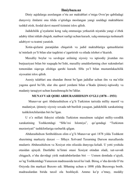 Ilmiybaza.uz 
Diniy aqidalarga asoslangan o’rta asr maktablari o’rniga Ovro’po qabiladagi 
dunyoviy ilmlarni ona tilida o’qitishga moslangan yangi usuldagi maktablarni 
tashkil etish, feodal davri maorif tizimini islox qilish. 
Jadidchilik g’oyalarini keng xalq ommasiga yetkazish niyatida yangi o’zbek 
adabiy tilini ishlab chiqish, matbuot xurligi uchun kurash, xalq ommasiga tushunarli 
adabiyot va teatrni yaratish. 
Xotin-qizlarni paranjidan chiqarish va jadid maktablariga qatnashlarini 
ta’minlash yo’li bilan ular taqdirini o’zgartirish va oilada islohot o’tkazish. 
Maxalliy boylar va savdogar axlining siyosiy va iqtisodiy jixatdan rus 
burjuaziyasi bilan bir xuquqda bo’lishi, maxalliy amaldorlarning chor xukmdorlari 
tomonidan siquvga olishiga qarshi kurash. SHu yo’l bilan mustamlakachilik 
siyosatini islox qilish. 
Asosiy talablari ana shundan iborat bo’lgan jadidlar uchun ilm va ma’rifat 
yagona qurol bo’lib, ular shu qurol yordami bilan o’lkada ijtimoiy-iqtisodiy va 
madaniy taraqiyot uchun kurashmoqchi bo’ldilar. 
MUNAVVAR QORI ABDURASHIDXON O’GLI (1878—1931) 
Munavvar qori Abdurashidxon o’g’li Turkiston tarixida milliy maorif va 
madaniyat, ijtimoiy-siyosiy soxada tub burilish yasagan, jadidchilik xarakatining 
tashkilotchilaridan biri bo’lgan. 
U o’z millati fidoyisi sifatida Turkiston musulmon xalqlari milliy-ozodlik 
xarakatining 
Toshkentdagi 
“SHo’roi 
Islomiya”, 
qo’qondagi 
“Turkiston 
muxtoriyati” tashkilotlariga raxbarlik qilgan. 
Abdurashidxon Sotiboldixon olim o’g’li Munavvar qori 1878 yilda Toshkent 
shaxrining markaziy daxasi — SHayx Xolvand Taxurning Darxon maxallasida 
mudarris Abdurashidxon va Xosiyat otin oilasida dunyoga keladi. U yetti yoshida 
otasidan ajraydi. Dastlabki ta’limni onasi Xosiyat otindan oladi, xat-savodi 
chiqgach, o’sha davrdagi yirik maktabdorlardan biri — Usmon domlada o’qiydi, 
so’ng Toshkentdagi Yunusxon madrasasida taxsil ko’radi. Biroq, o’sha davrda O’rta 
Osiyoda ilm markazi Buxoro edi. SHuning uchun u 1898 yilda Buxoroga borib, 
madrasalardan birida taxsil ola boshlaydi. Ammo ko’p o’tmay, moddiy 
