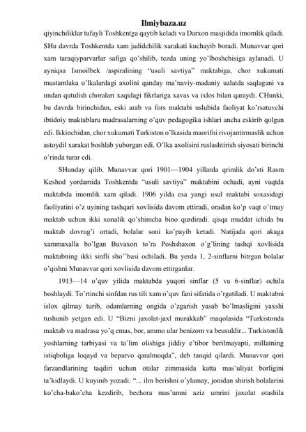 Ilmiybaza.uz 
qiyinchiliklar tufayli Toshkentga qaytib keladi va Darxon masjidida imomlik qiladi. 
SHu davrda Toshkentda xam jadidchilik xarakati kuchayib boradi. Munavvar qori 
xam taraqiyparvarlar safiga qo’shilib, tezda uning yo’lboshchisiga aylanadi. U 
ayniqsa Ismoilbek /aspiralining “usuli savtiya” maktabiga, chor xukumati 
mustamlaka o’lkalardagi axolini qanday ma’naviy-madaniy uzlatda saqlagani va 
undan qutulish choralari xaqidagi fikrlariga xavas va ixlos bilan qaraydi. CHunki, 
bu davrda birinchidan, eski arab va fors maktabi uslubida faoliyat ko’rsatuvchi 
ibtidoiy maktablaru madrasalarning o’quv pedagogika ishlari ancha eskirib qolgan 
edi. Ikkinchidan, chor xukumati Turkiston o’lkasida maorifni rivojantirmaslik uchun 
astoydil xarakat boshlab yuborgan edi. O’lka axolisini ruslashtirish siyosati birinchi 
o’rinda turar edi. 
SHunday qilib, Munavvar qori 1901—1904 yillarda qrimlik do’sti Rasm 
Keshod yordamida Toshkentda “usuli savtiya” maktabini ochadi, ayni vaqtda 
maktabda imomlik xam qiladi. 1906 yilda esa yangi usul maktabi soxasidagi 
faoliyatini o’z uyining tashqari xovlisida davom ettiradi, oradan ko’p vaqt o’tmay 
maktab uchun ikki xonalik qo’shimcha bino qurdiradi. qisqa muddat ichida bu 
maktab dovrug’i ortadi, bolalar soni ko’payib ketadi. Natijada qori akaga 
xammaxalla bo’lgan Buvaxon to’ra Poshshaxon o’g’lining tashqi xovlisida 
maktabning ikki sinfli sho’’basi ochiladi. Bu yerda 1, 2-sinflarni bitrgan bolalar 
o’qishni Munavvar qori xovlisida davom ettirganlar. 
1913—14 o’quv yilida maktabda yuqori sinflar (5 va 6-sinflar) ochila 
boshlaydi. To’rtinchi sinfdan rus tili xam o’quv fani sifatida o’rgatiladi. U maktabni 
islox qilmay turib, odamlarning ongida o’zgarish yasab bo’lmasligini yaxshi 
tushunib yetgan edi. U “Bizni jaxolat-jaxl murakkab” maqolasida “Turkistonda 
maktab va madrasa yo’q emas, bor, ammo ular benizom va beusuldir... Turkistonlik 
yoshlarning tarbiyasi va ta’lim olishiga jiddiy e’tibor berilmayapti, millatning 
istiqboliga loqayd va beparvo qaralmoqda”, deb tanqid qilardi. Munavvar qori 
farzandlarining taqdiri uchun otalar zimmasida katta mas’uliyat borligini 
ta’kidlaydi. U kuyinib yozadi: “... ilm berishni o’ylamay, jonidan shirish bolalarini 
ko’cha-bako’cha kezdirib, bechora mas’umni aziz umrini jaxolat otashila 
