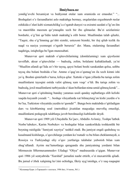 Ilmiybaza.uz 
yondig’uvchi bexamiyat va bediyonat otalar xam oramizda oz emasdur.” “... 
Boshqalari o’z farzandlarini aslo maktabga bermay, orqalaridan ergashturub ruslar 
eshikida o’zlari kabi xizmatchilikg’a o’rgatub dunyoi va oxiratni saodati o’lg’on ilm 
va maorifdin maxrum qo’ymoqdin xech bir ibo qilmaslar. Ba’zi azizlarimiz 
bordurki, o’g’lini qo’lidin tutub maktabg’a olib borur. Muallimdan talab qilurki, 
“Taqsir, shu o’g’limning go’shti sizniki, ustuxoni bizniki, bir iloj qilub tezlik ila 
naqd va nasiya yozmoqni o’rgatib berursiz” der. Mana, otalarning farzandlari 
taqdiriga, istiqboliga bo’lgan munosabati. 
Munavvar qori maktab o’qituvchilarining (domlalarning) xam qiyofasini 
tavsiflab, aksar o’qituvchilar — badxulq, zolim, bolalarni kaltaklashadi, ya’ni 
“Muallim afandi qo’lida zo’r bir tayoq, qaysi bolani boshi xarakatdan qolsa, ushbu 
tayoq shu bolani boshida o’lur. Ammo o’qug’on-o’qumag’on ila xech kimni ishi 
yo’q. Boshni qimirlatib o’tursa, kifoya qilur. Xattoki o’tgan yillarda bu tariqa zolim 
muallimlarni tayoqini ostida vafot qilmoq xam voqe’ o’ldi. Bu tariqa zolim va 
badxulq, joxil muallimlarni tarbiyasida o’skan bollardan nima umid qilmoq kerak”... 
Munavvar qori o’qitishning bunday yaramas usuli qanday oqibatlarga olib kelishi 
xaqida kuyunib yozadi: “... boshqa viloyatlarda xat bilmayturg’on kishi yuzdin o’n 
bo’lsa, Turkiston viloyatida yuzdin to’qsondir”1. Bunga bois maktabda o’qitiladigan 
dars va kitoblarning usul (metodika) jixatidan maqsadga muvofiq emasligi, 
muallimlarni pedagogik talablarga javob berolmasligi kabilardir deydi. 
Munavvar qori 1909 yili Ubaydulla Xo’jaev, Abdullo Avloniy, Toshpo’latbek 
Norbo’tabekov, Karim Norbekov va boshqalar bilan xamkorlikda toshkentlik bir 
boyning raisligida “Jamiyati xayriya” tashkil etadi. Bu jamiyat orqali qashshoq va 
kasalmand kishilarga, o’quvchilarga yordam ko’rsatadi va bu bilan cheklanmaydi, u 
Rossiya va Turkiyadagi oliy o’quv yurtlariga talabalar yuborish bilan xam 
shug’ullandi. Ayrim ma’lumotlarga qaraganda shu jamiyatning yordami bilan 
Mirmuxsin SHermuxammedov Ufadagi “Oliya” madrasasida o’qigan. Munavvar 
qori 1906 yil sentyabrida “Xurshid” jurnalini nashr ettirib, o’zi muxarrirlik qiladi. 
Bu jurnal o’zbek xalqining ko’zini ochishga, fikriy uyg’onishga, o’z xaq-xuquqini 
                                                 
1 Мунаввар Қори. («Тараққиёт» газетаси, 1906 йил, 14 июнь, №1.) 
