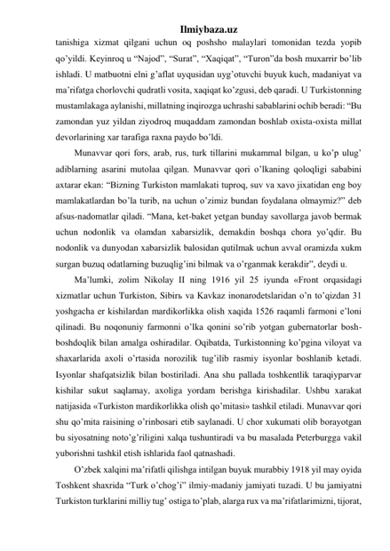 Ilmiybaza.uz 
tanishiga xizmat qilgani uchun oq poshsho malaylari tomonidan tezda yopib 
qo’yildi. Keyinroq u “Najod”, “Surat”, “Xaqiqat”, “Turon”da bosh muxarrir bo’lib 
ishladi. U matbuotni elni g’aflat uyqusidan uyg’otuvchi buyuk kuch, madaniyat va 
ma’rifatga chorlovchi qudratli vosita, xaqiqat ko’zgusi, deb qaradi. U Turkistonning 
mustamlakaga aylanishi, millatning inqirozga uchrashi sabablarini ochib beradi: “Bu 
zamondan yuz yildan ziyodroq muqaddam zamondan boshlab oxista-oxista millat 
devorlarining xar tarafiga raxna paydo bo’ldi.  
Munavvar qori fors, arab, rus, turk tillarini mukammal bilgan, u ko’p ulug’ 
adiblarning asarini mutolaa qilgan. Munavvar qori o’lkaning qoloqligi sababini 
axtarar ekan: “Bizning Turkiston mamlakati tuproq, suv va xavo jixatidan eng boy 
mamlakatlardan bo’la turib, na uchun o’zimiz bundan foydalana olmaymiz?” deb 
afsus-nadomatlar qiladi. “Mana, ket-baket yetgan bunday savollarga javob bermak 
uchun nodonlik va olamdan xabarsizlik, demakdin boshqa chora yo’qdir. Bu 
nodonlik va dunyodan xabarsizlik balosidan qutilmak uchun avval oramizda xukm 
surgan buzuq odatlarning buzuqlig’ini bilmak va o’rganmak kerakdir”, deydi u. 
Ma’lumki, zolim Nikolay II ning 1916 yil 25 iyunda «Front orqasidagi 
xizmatlar uchun Turkiston, Sibirь va Kavkaz inonarodetslaridan o’n to’qizdan 31 
yoshgacha er kishilardan mardikorlikka olish xaqida 1526 raqamli farmoni e’loni 
qilinadi. Bu noqonuniy farmonni o’lka qonini so’rib yotgan gubernatorlar bosh-
boshdoqlik bilan amalga oshiradilar. Oqibatda, Turkistonning ko’pgina viloyat va 
shaxarlarida axoli o’rtasida norozilik tug’ilib rasmiy isyonlar boshlanib ketadi. 
Isyonlar shafqatsizlik bilan bostiriladi. Ana shu pallada toshkentlik taraqiyparvar 
kishilar sukut saqlamay, axoliga yordam berishga kirishadilar. Ushbu xarakat 
natijasida «Turkiston mardikorlikka olish qo’mitasi» tashkil etiladi. Munavvar qori 
shu qo’mita raisining o’rinbosari etib saylanadi. U chor xukumati olib borayotgan 
bu siyosatning noto’g’riligini xalqa tushuntiradi va bu masalada Peterburgga vakil 
yuborishni tashkil etish ishlarida faol qatnashadi. 
O’zbek xalqini ma’rifatli qilishga intilgan buyuk murabbiy 1918 yil may oyida 
Toshkent shaxrida “Turk o’chog’i” ilmiy-madaniy jamiyati tuzadi. U bu jamiyatni 
Turkiston turklarini milliy tug’ ostiga to’plab, alarga rux va ma’rifatlarimizni, tijorat, 
