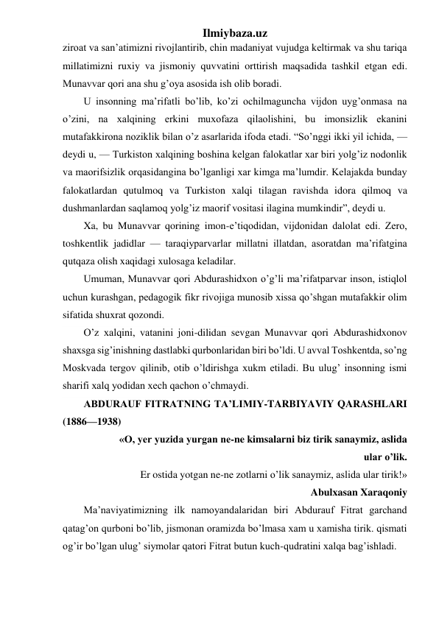 Ilmiybaza.uz 
ziroat va san’atimizni rivojlantirib, chin madaniyat vujudga keltirmak va shu tariqa 
millatimizni ruxiy va jismoniy quvvatini orttirish maqsadida tashkil etgan edi. 
Munavvar qori ana shu g’oya asosida ish olib boradi. 
U insonning ma’rifatli bo’lib, ko’zi ochilmaguncha vijdon uyg’onmasa na 
o’zini, na xalqining erkini muxofaza qilaolishini, bu imonsizlik ekanini 
mutafakkirona noziklik bilan o’z asarlarida ifoda etadi. “So’nggi ikki yil ichida, — 
deydi u, — Turkiston xalqining boshina kelgan falokatlar xar biri yolg’iz nodonlik 
va maorifsizlik orqasidangina bo’lganligi xar kimga ma’lumdir. Kelajakda bunday 
falokatlardan qutulmoq va Turkiston xalqi tilagan ravishda idora qilmoq va 
dushmanlardan saqlamoq yolg’iz maorif vositasi ilagina mumkindir”, deydi u. 
Xa, bu Munavvar qorining imon-e’tiqodidan, vijdonidan dalolat edi. Zero, 
toshkentlik jadidlar — taraqiyparvarlar millatni illatdan, asoratdan ma’rifatgina 
qutqaza olish xaqidagi xulosaga keladilar. 
Umuman, Munavvar qori Abdurashidxon o’g’li ma’rifatparvar inson, istiqlol 
uchun kurashgan, pedagogik fikr rivojiga munosib xissa qo’shgan mutafakkir olim 
sifatida shuxrat qozondi. 
O’z xalqini, vatanini joni-dilidan sevgan Munavvar qori Abdurashidxonov 
shaxsga sig’inishning dastlabki qurbonlaridan biri bo’ldi. U avval Toshkentda, so’ng 
Moskvada tergov qilinib, otib o’ldirishga xukm etiladi. Bu ulug’ insonning ismi 
sharifi xalq yodidan xech qachon o’chmaydi. 
ABDURAUF FITRATNING TA’LIMIY-TARBIYAVIY QARASHLARI  
(1886—1938) 
             «O, yer yuzida yurgan ne-ne kimsalarni biz tirik sanaymiz, aslida 
ular o’lik. 
Er ostida yotgan ne-ne zotlarni o’lik sanaymiz, aslida ular tirik!» 
                              Abulxasan Xaraqoniy 
Ma’naviyatimizning ilk namoyandalaridan biri Abdurauf Fitrat garchand 
qatag’on qurboni bo’lib, jismonan oramizda bo’lmasa xam u xamisha tirik. qismati 
og’ir bo’lgan ulug’ siymolar qatori Fitrat butun kuch-qudratini xalqa bag’ishladi. 
