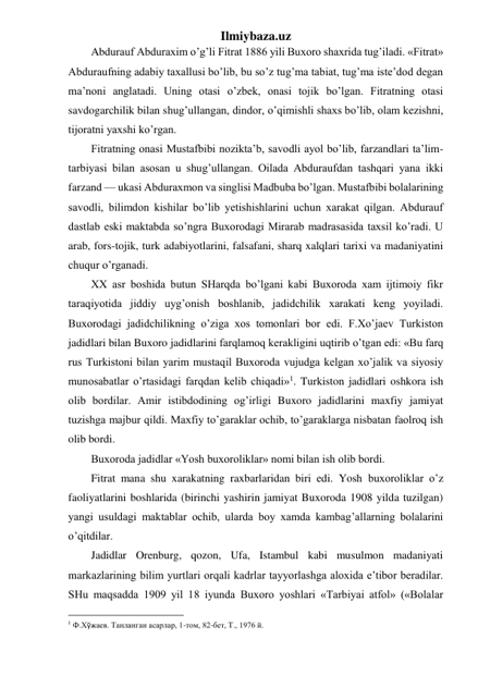 Ilmiybaza.uz 
Abdurauf Abduraxim o’g’li Fitrat 1886 yili Buxoro shaxrida tug’iladi. «Fitrat» 
Abduraufning adabiy taxallusi bo’lib, bu so’z tug’ma tabiat, tug’ma iste’dod degan 
ma’noni anglatadi. Uning otasi o’zbek, onasi tojik bo’lgan. Fitratning otasi 
savdogarchilik bilan shug’ullangan, dindor, o’qimishli shaxs bo’lib, olam kezishni, 
tijoratni yaxshi ko’rgan. 
Fitratning onasi Mustafbibi nozikta’b, savodli ayol bo’lib, farzandlari ta’lim-
tarbiyasi bilan asosan u shug’ullangan. Oilada Abduraufdan tashqari yana ikki 
farzand — ukasi Abduraxmon va singlisi Madbuba bo’lgan. Mustafbibi bolalarining 
savodli, bilimdon kishilar bo’lib yetishishlarini uchun xarakat qilgan. Abdurauf 
dastlab eski maktabda so’ngra Buxorodagi Mirarab madrasasida taxsil ko’radi. U 
arab, fors-tojik, turk adabiyotlarini, falsafani, sharq xalqlari tarixi va madaniyatini 
chuqur o’rganadi. 
XX asr boshida butun SHarqda bo’lgani kabi Buxoroda xam ijtimoiy fikr 
taraqiyotida jiddiy uyg’onish boshlanib, jadidchilik xarakati keng yoyiladi. 
Buxorodagi jadidchilikning o’ziga xos tomonlari bor edi. F.Xo’jaev Turkiston 
jadidlari bilan Buxoro jadidlarini farqlamoq kerakligini uqtirib o’tgan edi: «Bu farq 
rus Turkistoni bilan yarim mustaqil Buxoroda vujudga kelgan xo’jalik va siyosiy 
munosabatlar o’rtasidagi farqdan kelib chiqadi»1. Turkiston jadidlari oshkora ish 
olib bordilar. Amir istibdodining og’irligi Buxoro jadidlarini maxfiy jamiyat 
tuzishga majbur qildi. Maxfiy to’garaklar ochib, to’garaklarga nisbatan faolroq ish 
olib bordi. 
Buxoroda jadidlar «Yosh buxoroliklar» nomi bilan ish olib bordi. 
Fitrat mana shu xarakatning raxbarlaridan biri edi. Yosh buxoroliklar o’z 
faoliyatlarini boshlarida (birinchi yashirin jamiyat Buxoroda 1908 yilda tuzilgan) 
yangi usuldagi maktablar ochib, ularda boy xamda kambag’allarning bolalarini 
o’qitdilar. 
Jadidlar Orenburg, qozon, Ufa, Istambul kabi musulmon madaniyati 
markazlarining bilim yurtlari orqali kadrlar tayyorlashga aloxida e’tibor beradilar. 
SHu maqsadda 1909 yil 18 iyunda Buxoro yoshlari «Tarbiyai atfol» («Bolalar 
                                                 
1 Ф.Хўжаев. Танланган асарлар, 1-том, 82-бет, Т., 1976 й. 
