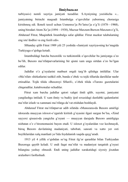 Ilmiybaza.uz 
tarbiyasi») nomli xayriya jamiyati tuzadilar. S.Ayniyning yozishicha «... 
jamiyatning birinchi maqsadi Istambulga o’quvchilar yubormoq chorasiga 
kirishmoq edi. Ikmoli taxsil uchun Usmonxo’ja Po’latxo’ja o’g’li (1878—1968), 
uning birodari Atom Xo’ja (1894—1938), Mazxar Maxzum Burxon Maxzum o’g’li, 
Abdurauf Fitrat, Muqimbek Istambulga safar qildilar. Fitrat mazkur talabalarning 
eng iste’dodlisi va eng fozili edi». 
SHunday qilib Fitrat 1909 yili 25 yoshida «Jamiyati xayriya»ning ko’magida 
Turkiyaga o’qishga ketadi. 
Istambuldagi barcha buxorolik va turkistonlik o’quvchilar bu jamiyatga a’zo 
bo’lib, Buxoro ma’rifatparvarlarining bir qismi xam unga sirtdan a’zo bo’lgan 
edilar. 
Jadidlar o’z g’oyalarini matbuot orqali targ’ib qilishga intildilar. Ular 
«Ma’rifat» shirkatlarini tashkil etib, bunda o’zbek va tojik tillarida darsliklar nashr 
ettiradilar. Tojik tilida «Buxoroyi SHarif», o’zbek tilida «Turon» gazetalarini 
chiqaradilar, kutubxonalar ochadilar. 
Fitrat xam barcha jadidlar qatori xalqni ilmli qilib, xayotni, jamiyatni 
yangilashga intiladi. U xam ilmiy va badiiy ijod soxasidagi dastlabki qadamlarini 
ma’rifat izlash va xammani ma’rifatga da’vat etishdan boshlaydi. 
Abdurauf Fitrat ma’rifatparvar adib sifatida «Munozara»da Buxoro amirligi 
idorasida muayyan isloxot-o’zgarish kiritish g’oyasini ilgari surgan bo’lsa, «Xind 
sayyoxi qissasi»da yangicha g’oyani — muayyan darajada Buxoro amirligiga 
nisbatan o’z e’tiroznomasini bayon etadi. U isloxot g’oyalaridan voz kechmaydi, 
biroq Buxoro davlatining madaniyati, tabobati, sanoati va xatto yer osti 
boyliklaridan xalq manfaati yo’lida foydalanish xaqida qayg’uradi. 
1913 yil 4 yillik o’qishdan so’ng Fitrat ilg’or qarashlar bilan Turkiyadan 
Buxoroga qaytib keladi. U endi faqat ma’rifat va madaniyat tarqatish g’oyasi 
bilangina yashay olmasdi. Endi uning jadidlar xarakatidagi siyosiy jixatdan 
aralashuvi faollashadi.  
