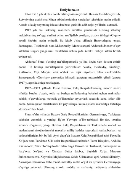 Ilmiybaza.uz 
Fitrat 1916 yili «Oila» nomli falsafiy asarini yozadi. Bu asar fors tilida yozilib, 
S.Ayniyning aytishicha Mirza Abdulvoxidning xarajatlari xisobidan nashr etiladi. 
Asarda oilaviy xayotning isloxotidan baxs yuritilib, adib najot yo’llarini axtaradi. 
1917 yili esa Bokudagi maorifchi do’stlari yordamida o’zining ibtidoiy 
maktablarning so’nggi sinflari uchun mo’ljallab yozilgan, o’zbek tilidagi «O’quv» 
nomli kitobini nashr ettiradi. Bu kitob o’sha yillarda Buxorodagina emas, 
Samarqand, Toshkentda xam M.Bexbudiy, Munavvarqori Abdurashidxonov o’quv 
kitoblari singari yangi usul maktablari uchun juda kerakli tarbiya kitobi bo’lib 
qolgan edi. 
Abdurauf Fitrat o’zining ma’rifatparvarlik yo’lini keyin xam davom ettirib 
boradi. U boshqa ma’rifatparvar yozuvchilar: Vasliy, Bexbudiy, Siddiqiy, 
S.Alizoda, Xoji Mo’yin kabi o’zbek va tojik ziyolilari bilan xamkorlikda 
Samarqandda «Xurriyat» gazetasida ishlaydi, gazetaga muxarrirlik qiladi (gazeta 
1917 y. aprelda chiqa boshlagan). 
1922—1923 yillarda Fitrat Buxoro Xalq Respublikasining maorif noziri 
sifatida barcha o’zbek, tojik va boshqa millatlarning bolalari uchun maktablar 
ochish, o’quvchilarga metodik qo’llanmalar tayyorlash soxasida katta ishlar olib 
bordi. Xotin-qizlar maktablarini ko’paytirishga, xotin-qizlarni ma’rifatga tortishga 
aloxida e’tibor berdi. 
Fitrat o’sha yillarda Buxoro Xalq Respublikasidan Germaniyaga, Turkiyaga 
talabalar yuborish, u yerdagi ilg’or Yevropa ta’lim-tarbiyasi, ilm-fan, texnika 
sirlarini o’rganish, yangi Buxoro Xalq Respublikasi va Turkistonda maorif va 
madaniyatni rivojlantiruvchi maxalliy milliy kadrlar tayyorlash tashabbuskori va 
tanlovchilaridan biri bo’ldi. Ayni chog’da Buxoro Xalq Respublikasi raisi Fayzulla 
Xo’jaev xam Turkiston SHo’rolar Respublikasi raxbarlari Turor Risqulov, Abdullo 
Raximboev, Nazir To’raqulovlar bilan birga Buxoro va Toshkent, Samarqand va 
Farg’ona, Xo’jand va Xivadan Sattor Jabbor, Sayidali Xo’ja, Maryam 
Sultonmurodova, Xayriniso Majidxonova, Saida SHeraxmad qizi Axmad SHukriy, 
Axmadjon Ibroximov kabi o’nlab maxalliy millat o’g’il va qizlarini Germaniyaga 
o’qishga yuboradi. Ularning axvoli, moddiy va ma’naviy, tarbiyaviy ishlaridan 
