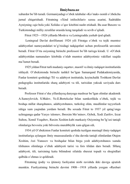 Ilmiybaza.uz 
xabardor bo’lib turadi. Germaniyadagi o’zbek talabalar «Ko’mak» nomli o’zbekcha 
jurnal chiqarishadi. Fitratning «Xind istilochilari» saxna asarini, Sadriddin 
Ayniyning «qiz bola yoki Xolida» o’quv kitobini nashr etishadi. Bu asar Buxoro va 
Turkistondagi milliy zexnlilar orasida keng tarqaladi va sevib o’qiladi. 
Fitrat 1923—1924 yillarda Moskva va Leningradda yashab ijod qiladi. 
 Leningrad Davlat dorilfununi 1924 yili Fitratga o’zbek va tojik mumtoz 
adabiyotlari namoyandalari to’g’risidagi tadqiqotlari uchun professorlik unvonini 
beradi. Fitrat O’rta osiyoning birinchi professori bo’lib tarixga kiradi. U «O’zbek 
adabiyotidan namunalar» kitobida o’nlab mumtoz adabiyotimiz vakillari xaqida 
ma’lumot beradi. 
1925 yildan Fitrat turli madaniy-oqartuv, maorif va ilmiy-tadqiqot institutlarida 
ishlaydi. O’zbekistonda birinchi tashkil bo’lgan Samarqand Pedakademiyasida, 
Fanlar komiteti qoshidagi Til va adabiyot institutida, keyinchalik Toshkent Davlat 
pedagogika institutlarida sharq adabiyoti va tili, tarixidan yuksak saviyada dars 
beradi. 
Professor Fitrat o’sha yillardayoq dunyoga mashxur bo’lgan olimlar akademik 
A.Samoylovich, S.Malov, Ye.E.Bertelьslar bilan xamkorlikda o’zbek, tojik va 
boshqa millat sharqshunos, adabiyotshunos, turkolog olim, muallimlar tayyorlash 
ishiga xam yaqindan yordam beradi. Bu soxada Fitrat to 1937 yil qatag’onga 
uchragunga qadar Yaxyo /ulomov, Ibroxim Mo’minov, Oybek, Xodi Zarifov, Izzat 
Sulton, Xomil Yoqubov, Raxim Xoshim kabi markaziy Osiyoning bo’lg’usi taniqli 
olimlariga bevosita yoki bilvosita murabbiylik xam qilgan edi, 
1934 yil O’zbekiston Fanlar komiteti qoshida tuzilgan mustaqil ilmiy-tadqiqot 
institutlariga aylangan ilmiy muassasalarda o’sha davrda taniqli olimlardan Otajon 
Xoshim, /ozi Yunusov va boshqalar bilan birga yosh adabiyotshunos xamda 
tilshunos olimlarga o’zbek adabiyoti tarixi va fors tilidan dars beradi. SHarq 
adabiyoti, tili, tarixining katta bilimdoni sifatida shuxrat topadi va shogirdlari 
qalbida o’chmas iz qoldiradi. 
Fitratning ijodiy va ijtimoiy faoliyatini nisbi ravishda ikki davrga ajratish 
mumkin. Faoliyatining birinchi davrini 1908—1918 yillarda yozgan «Raxbari 
